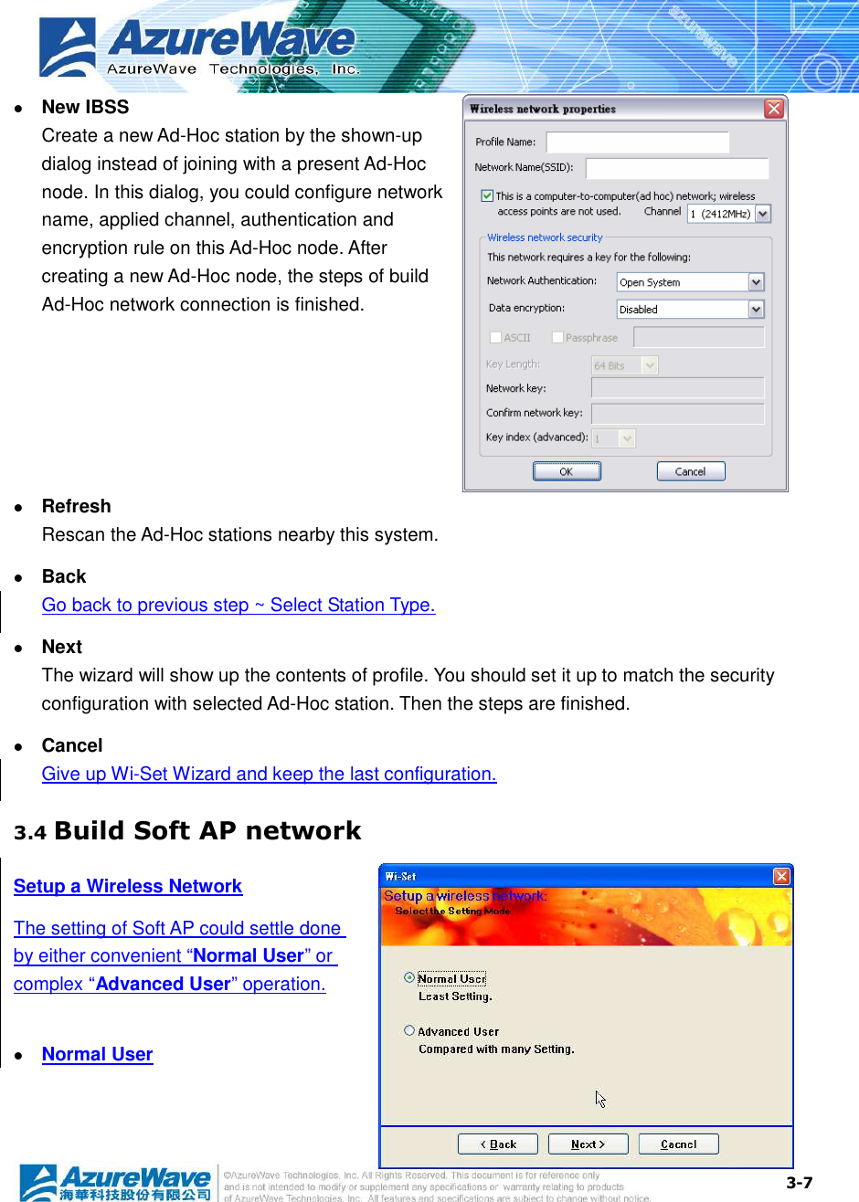  3-7  New IBSS Create a new Ad-Hoc station by the shown-up dialog instead of joining with a present Ad-Hoc node. In this dialog, you could configure network name, applied channel, authentication and encryption rule on this Ad-Hoc node. After creating a new Ad-Hoc node, the steps of build Ad-Hoc network connection is finished.   Refresh Rescan the Ad-Hoc stations nearby this system.  Back Go back to previous step ~ Select Station Type.  Next The wizard will show up the contents of profile. You should set it up to match the security configuration with selected Ad-Hoc station. Then the steps are finished.  Cancel Give up Wi-Set Wizard and keep the last configuration. 3.4 Build Soft AP network Setup a Wireless Network The setting of Soft AP could settle done by either convenient “Normal User” or complex “Advanced User” operation.   Normal User 