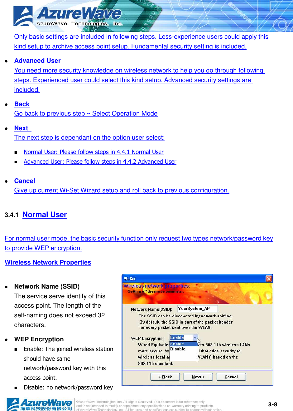  3-8 Only basic settings are included in following steps. Less-experience users could apply this kind setup to archive access point setup. Fundamental security setting is included.  Advanced User You need more security knowledge on wireless network to help you go through following steps. Experienced user could select this kind setup. Advanced security settings are included.  Back Go back to previous step ~ Select Operation Mode  Next   The next step is dependant on the option user select:  Normal User: Please follow steps in 4.4.1 Normal User  Advanced User: Please follow steps in 4.4.2 Advanced User   Cancel Give up current Wi-Set Wizard setup and roll back to previous configuration. 3.4.1  Normal User For normal user mode, the basic security function only request two types network/password key to provide WEP encryption. Wireless Network Properties   Network Name (SSID) The service serve identify of this access point. The length of the self-naming does not exceed 32 characters.  WEP Encryption  Enable: The joined wireless station should have same network/password key with this access point.  Disable: no network/password key 