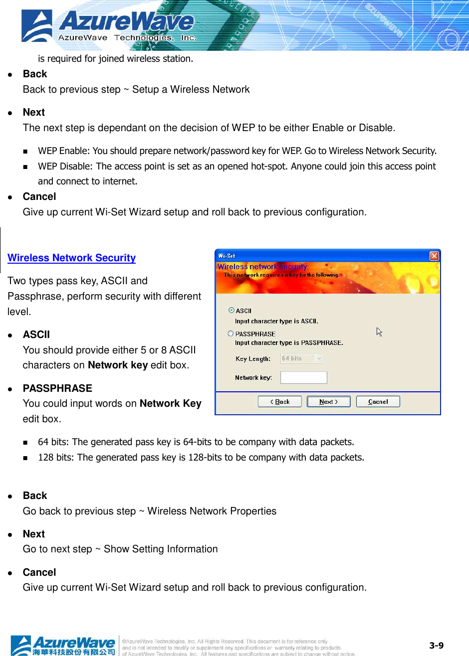  3-9 is required for joined wireless station.  Back Back to previous step ~ Setup a Wireless Network  Next The next step is dependant on the decision of WEP to be either Enable or Disable.  WEP Enable: You should prepare network/password key for WEP. Go to Wireless Network Security.  WEP Disable: The access point is set as an opened hot-spot. Anyone could join this access point and connect to internet.  Cancel Give up current Wi-Set Wizard setup and roll back to previous configuration.    Wireless Network Security Two types pass key, ASCII and Passphrase, perform security with different level.  ASCII You should provide either 5 or 8 ASCII characters on Network key edit box.  PASSPHRASE You could input words on Network Key edit box.  64 bits: The generated pass key is 64-bits to be company with data packets.  128 bits: The generated pass key is 128-bits to be company with data packets.   Back Go back to previous step ~ Wireless Network Properties  Next Go to next step ~ Show Setting Information  Cancel Give up current Wi-Set Wizard setup and roll back to previous configuration.    