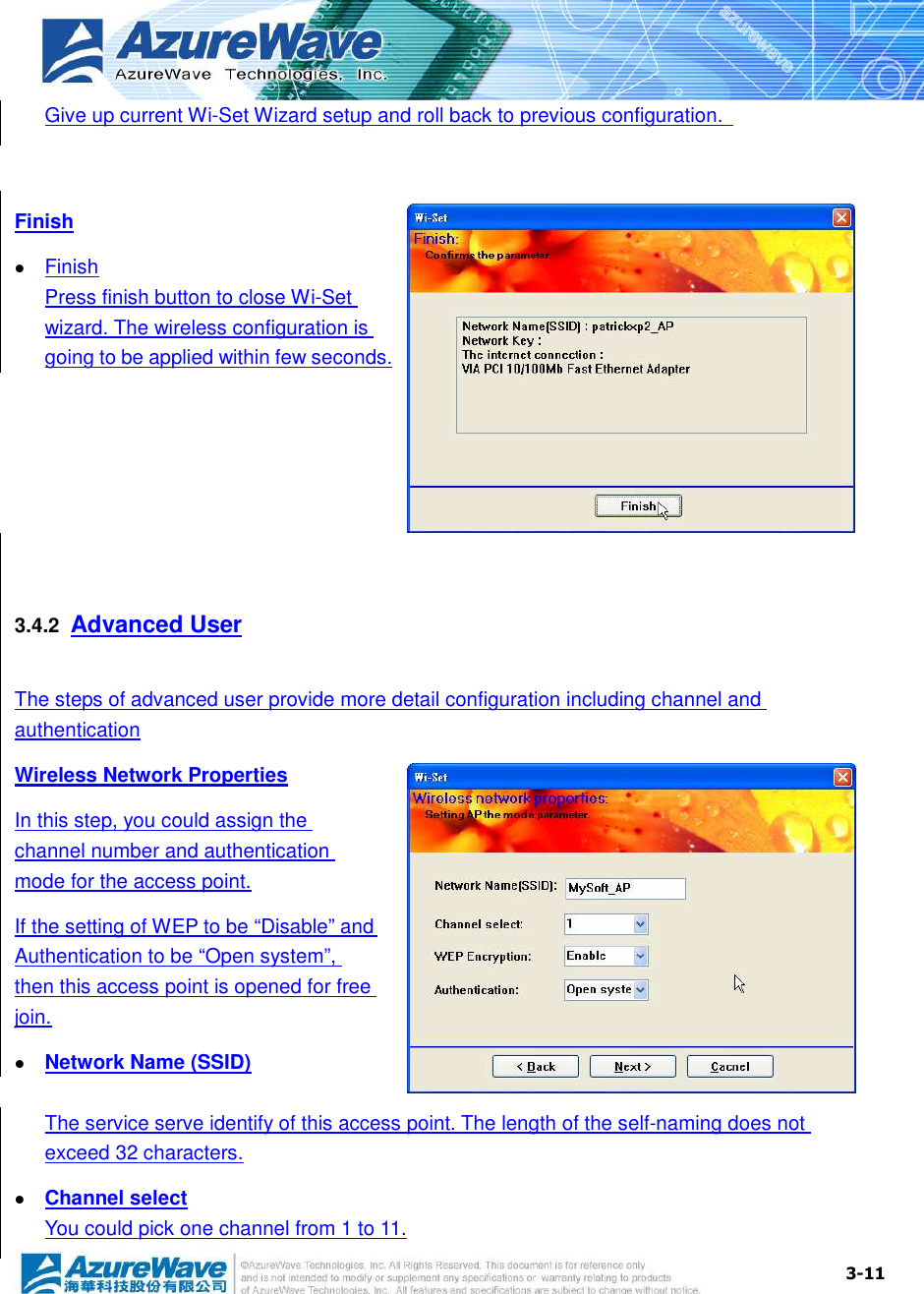  3-11Give up current Wi-Set Wizard setup and roll back to previous configuration.    Finish  Finish Press finish button to close Wi-Set wizard. The wireless configuration is going to be applied within few seconds.   3.4.2  Advanced User The steps of advanced user provide more detail configuration including channel and authentication Wireless Network Properties In this step, you could assign the channel number and authentication mode for the access point. If the setting of WEP to be “Disable” and Authentication to be “Open system”, then this access point is opened for free join.  Network Name (SSID) The service serve identify of this access point. The length of the self-naming does not exceed 32 characters.  Channel select You could pick one channel from 1 to 11. 