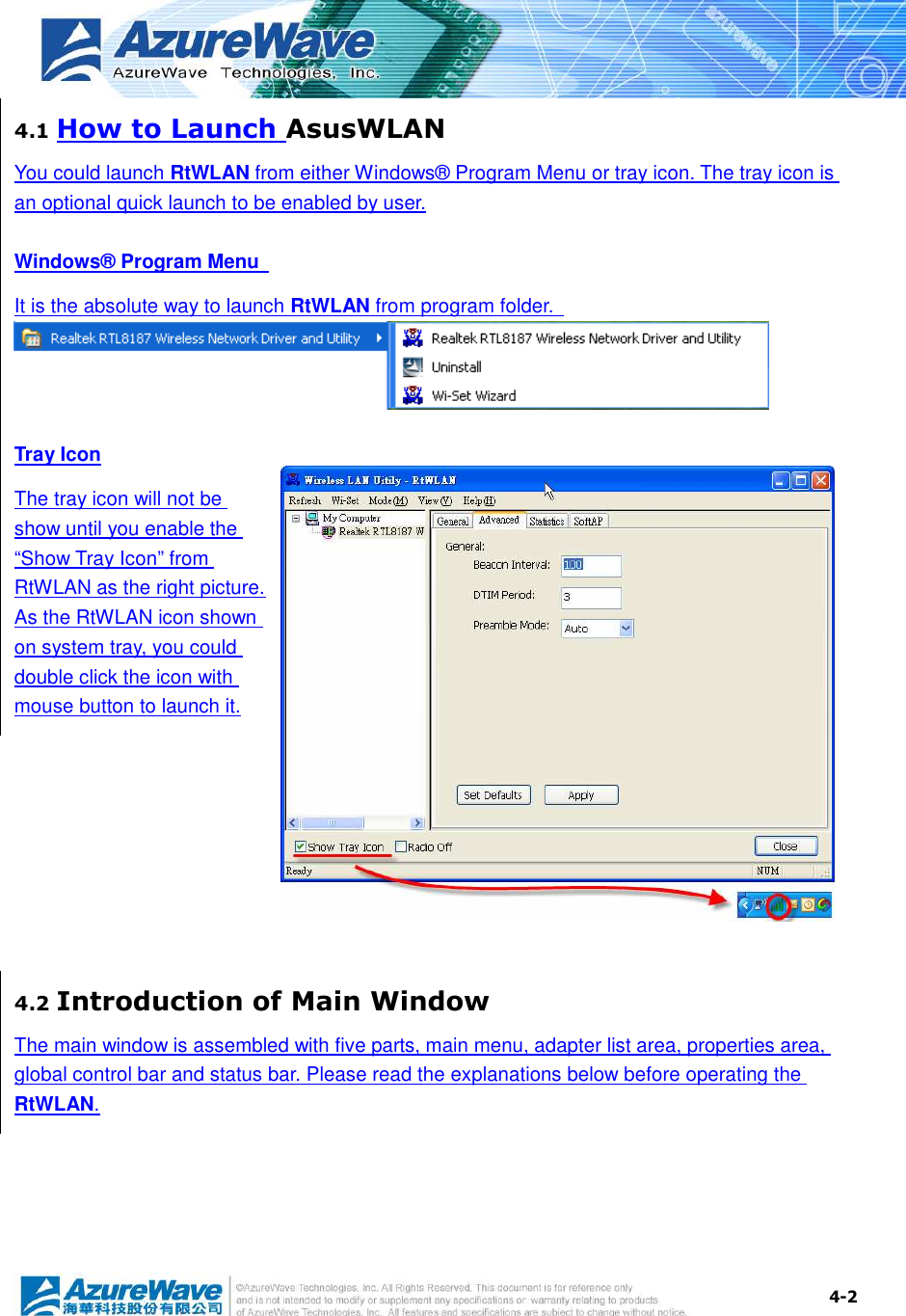  4-2 4.1 How to Launch AsusWLAN You could launch RtWLAN from either Windows® Program Menu or tray icon. The tray icon is an optional quick launch to be enabled by user. Windows® Program Menu   It is the absolute way to launch RtWLAN from program folder.  Tray Icon The tray icon will not be show until you enable the “Show Tray Icon” from RtWLAN as the right picture. As the RtWLAN icon shown on system tray, you could double click the icon with mouse button to launch it.  4.2 Introduction of Main Window The main window is assembled with five parts, main menu, adapter list area, properties area, global control bar and status bar. Please read the explanations below before operating the RtWLAN. 