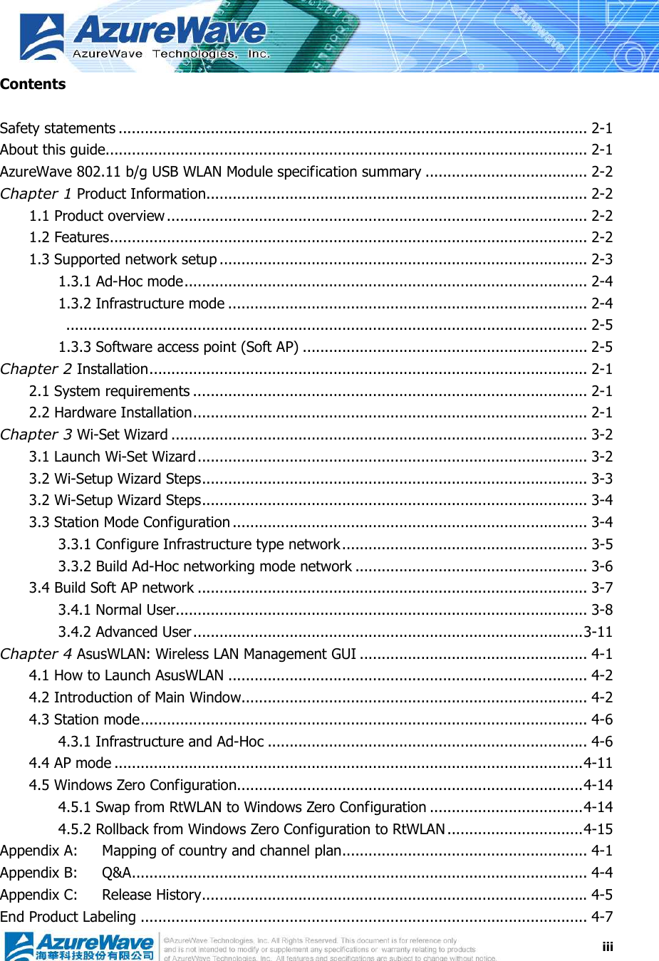  iiiContents  Safety statements ........................................................................................................... 2-1 About this guide.............................................................................................................. 2-1 AzureWave 802.11 b/g USB WLAN Module specification summary ..................................... 2-2 Chapter 1 Product Information....................................................................................... 2-2 1.1 Product overview................................................................................................ 2-2 1.2 Features............................................................................................................. 2-2 1.3 Supported network setup .................................................................................... 2-3 1.3.1 Ad-Hoc mode............................................................................................ 2-4 1.3.2 Infrastructure mode .................................................................................. 2-4   ....................................................................................................................... 2-5 1.3.3 Software access point (Soft AP) ................................................................. 2-5 Chapter 2 Installation.................................................................................................... 2-1 2.1 System requirements .......................................................................................... 2-1 2.2 Hardware Installation.......................................................................................... 2-1 Chapter 3 Wi-Set Wizard ............................................................................................... 3-2 3.1 Launch Wi-Set Wizard......................................................................................... 3-2 3.2 Wi-Setup Wizard Steps........................................................................................ 3-3 3.2 Wi-Setup Wizard Steps........................................................................................ 3-4 3.3 Station Mode Configuration ................................................................................. 3-4 3.3.1 Configure Infrastructure type network........................................................ 3-5 3.3.2 Build Ad-Hoc networking mode network ..................................................... 3-6 3.4 Build Soft AP network ......................................................................................... 3-7 3.4.1 Normal User.............................................................................................. 3-8 3.4.2 Advanced User.........................................................................................3-11 Chapter 4 AsusWLAN: Wireless LAN Management GUI .................................................... 4-1 4.1 How to Launch AsusWLAN .................................................................................. 4-2 4.2 Introduction of Main Window............................................................................... 4-2 4.3 Station mode...................................................................................................... 4-6 4.3.1 Infrastructure and Ad-Hoc ......................................................................... 4-6 4.4 AP mode ...........................................................................................................4-11 4.5 Windows Zero Configuration...............................................................................4-14 4.5.1 Swap from RtWLAN to Windows Zero Configuration ...................................4-14 4.5.2 Rollback from Windows Zero Configuration to RtWLAN ...............................4-15 Appendix A: Mapping of country and channel plan........................................................ 4-1 Appendix B: Q&amp;A........................................................................................................ 4-4 Appendix C: Release History........................................................................................ 4-5 End Product Labeling ...................................................................................................... 4-7 