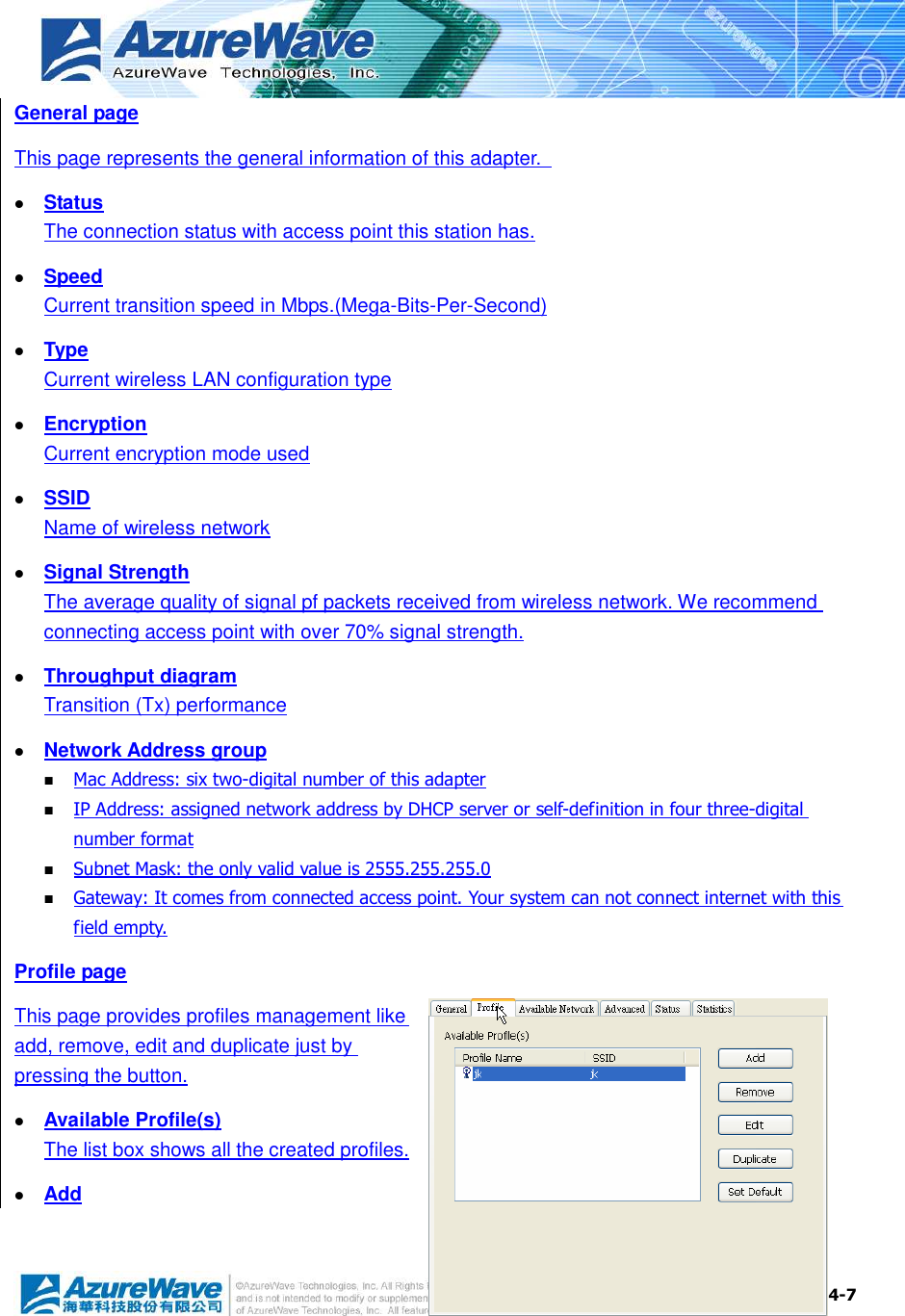  4-7 General page This page represents the general information of this adapter.    Status The connection status with access point this station has.  Speed Current transition speed in Mbps.(Mega-Bits-Per-Second)  Type Current wireless LAN configuration type  Encryption Current encryption mode used  SSID Name of wireless network  Signal Strength The average quality of signal pf packets received from wireless network. We recommend connecting access point with over 70% signal strength.  Throughput diagram Transition (Tx) performance  Network Address group  Mac Address: six two-digital number of this adapter  IP Address: assigned network address by DHCP server or self-definition in four three-digital number format  Subnet Mask: the only valid value is 2555.255.255.0  Gateway: It comes from connected access point. Your system can not connect internet with this field empty. Profile page This page provides profiles management like add, remove, edit and duplicate just by pressing the button.  Available Profile(s) The list box shows all the created profiles.  Add 