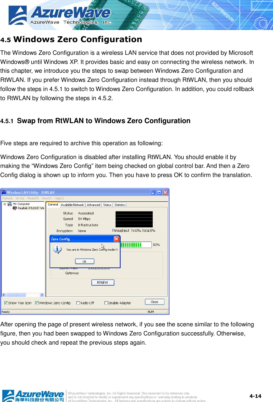  4-144.5 Windows Zero Configuration The Windows Zero Configuration is a wireless LAN service that does not provided by Microsoft Windows® until Windows XP. It provides basic and easy on connecting the wireless network. In this chapter, we introduce you the steps to swap between Windows Zero Configuration and RtWLAN. If you prefer Windows Zero Configuration instead through RtWLAN, then you should follow the steps in 4.5.1 to switch to Windows Zero Configuration. In addition, you could rollback to RtWLAN by following the steps in 4.5.2. 4.5.1  Swap from RtWLAN to Windows Zero Configuration Five steps are required to archive this operation as following: Windows Zero Configuration is disabled after installing RtWLAN. You should enable it by making the “Windows Zero Config” item being checked on global control bar. And then a Zero Config dialog is shown up to inform you. Then you have to press OK to confirm the translation.           After opening the page of present wireless network, if you see the scene similar to the following figure, then you had been swapped to Windows Zero Configuration successfully. Otherwise, you should check and repeat the previous steps again. 