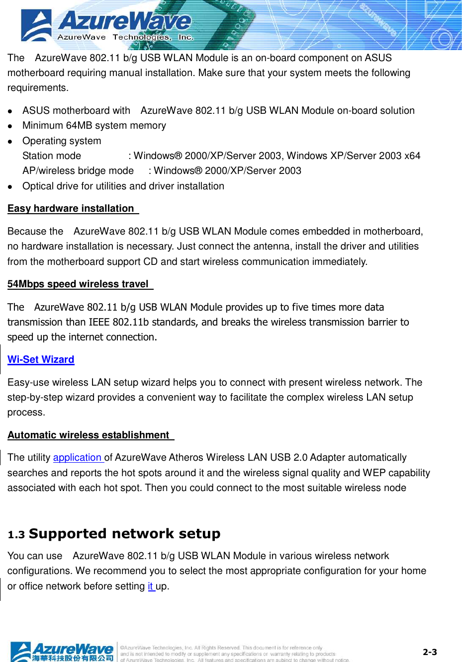  2-3 The    AzureWave 802.11 b/g USB WLAN Module is an on-board component on ASUS motherboard requiring manual installation. Make sure that your system meets the following requirements.  ASUS motherboard with    AzureWave 802.11 b/g USB WLAN Module on-board solution    Minimum 64MB system memory  Operating system Station mode      : Windows® 2000/XP/Server 2003, Windows XP/Server 2003 x64 AP/wireless bridge mode  : Windows® 2000/XP/Server 2003  Optical drive for utilities and driver installation Easy hardware installation   Because the    AzureWave 802.11 b/g USB WLAN Module comes embedded in motherboard, no hardware installation is necessary. Just connect the antenna, install the driver and utilities from the motherboard support CD and start wireless communication immediately. 54Mbps speed wireless travel   The    AzureWave 802.11 b/g USB WLAN Module provides up to five times more data transmission than IEEE 802.11b standards, and breaks the wireless transmission barrier to speed up the internet connection. Wi-Set Wizard Easy-use wireless LAN setup wizard helps you to connect with present wireless network. The step-by-step wizard provides a convenient way to facilitate the complex wireless LAN setup process. Automatic wireless establishment   The utility application of AzureWave Atheros Wireless LAN USB 2.0 Adapter automatically searches and reports the hot spots around it and the wireless signal quality and WEP capability associated with each hot spot. Then you could connect to the most suitable wireless node    1.3 Supported network setup You can use    AzureWave 802.11 b/g USB WLAN Module in various wireless network configurations. We recommend you to select the most appropriate configuration for your home or office network before setting it up.  