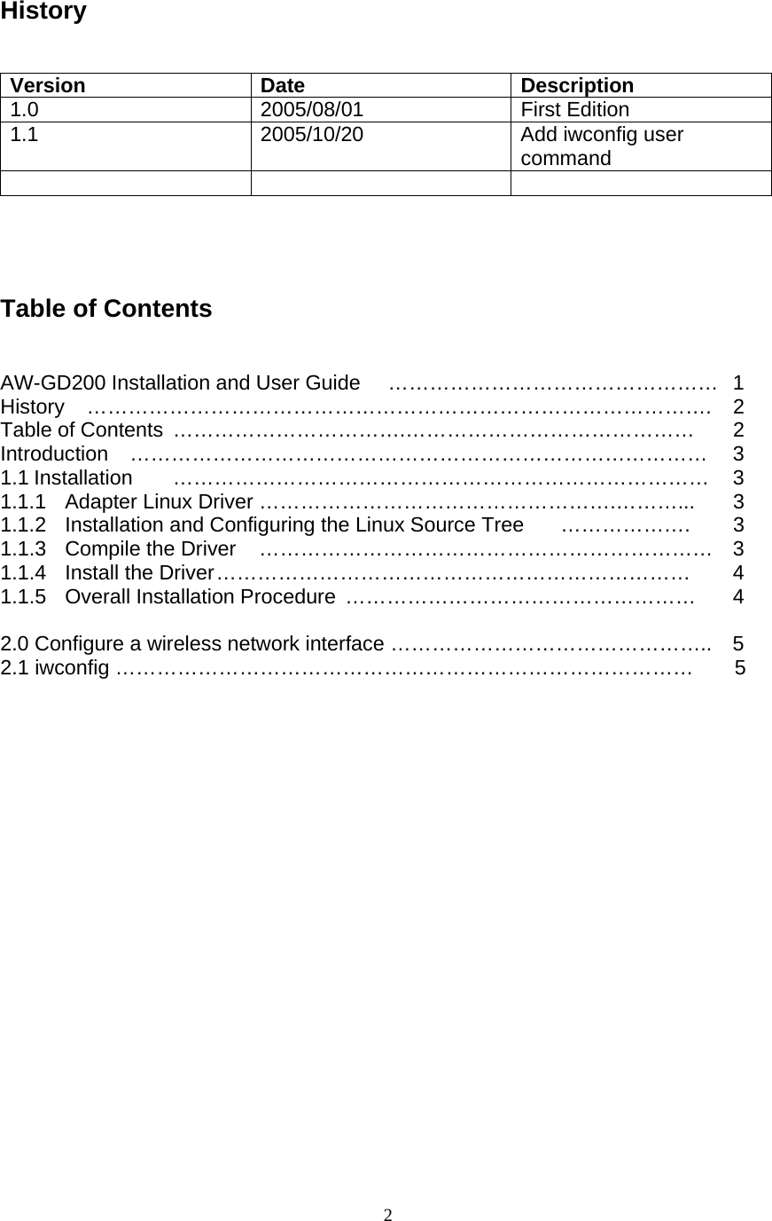  2History    Version Date  Description 1.0 2005/08/01 First Edition 1.1 2005/10/20 Add iwconfig user command          Table of Contents   AW-GD200 Installation and User Guide  …………………………………………  1 History ………………………………………………………………………………. 2 Table of Contents  …………………………….……………………………………  2 Introduction …………………………………………………………………………  3 1.1 Installation  ……………………………………………………………………  3 1.1.1  Adapter Linux Driver …………………………………………….………... 3 1.1.2  Installation and Configuring the Linux Source Tree  ……………….  3 1.1.3 Compile the Driver  ………………………………………………………… 3 1.1.4 Install the Driver ……………………………………………………………  4 1.1.5 Overall Installation Procedure ……………………………………………  4  2.0 Configure a wireless network interface ………………………………………..    5 2.1 iwconfig …………………………………………………………………………    5    