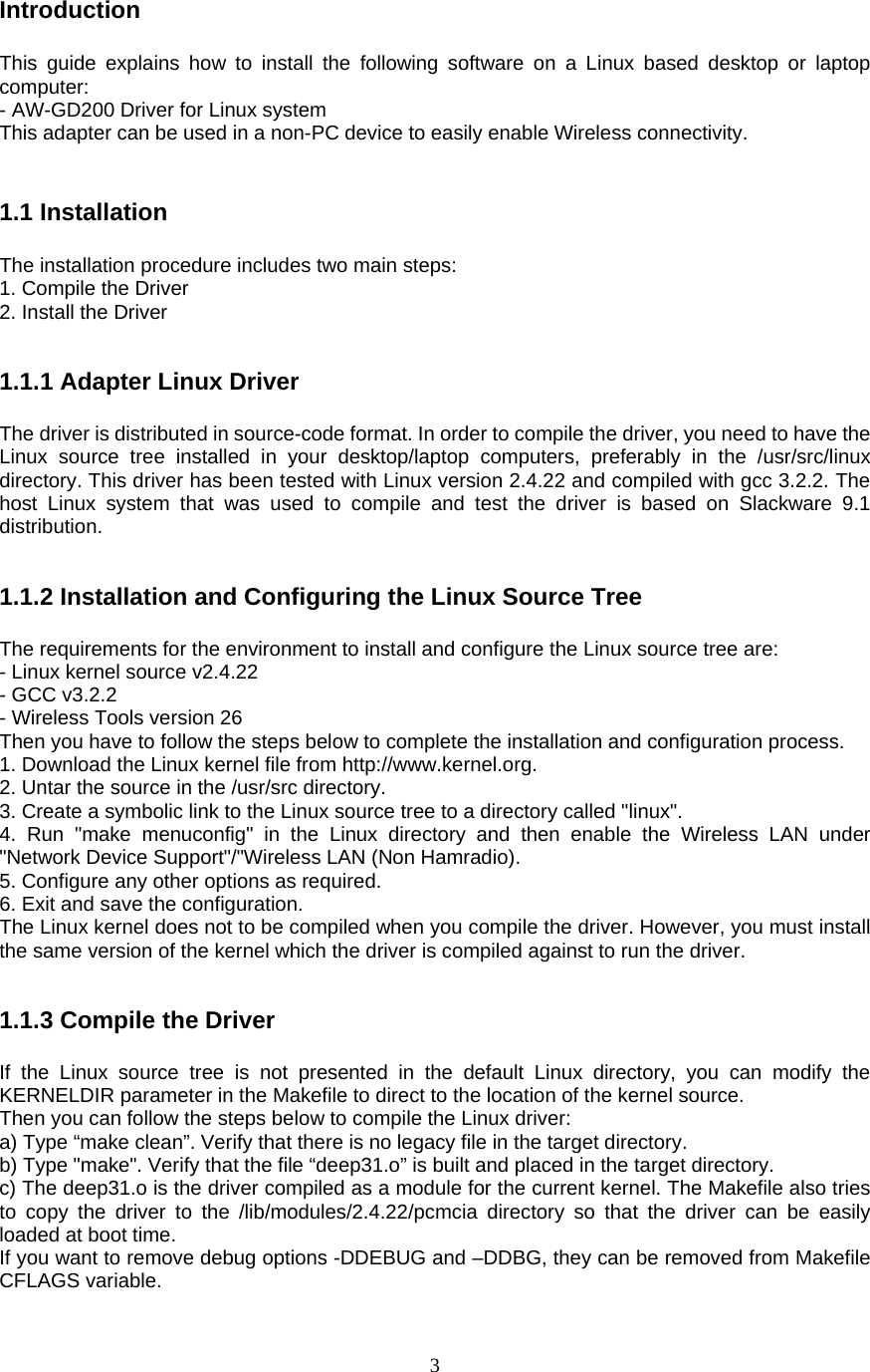  3Introduction  This guide explains how to install the following software on a Linux based desktop or laptop computer: - AW-GD200 Driver for Linux system This adapter can be used in a non-PC device to easily enable Wireless connectivity.   1.1 Installation  The installation procedure includes two main steps: 1. Compile the Driver 2. Install the Driver   1.1.1 Adapter Linux Driver  The driver is distributed in source-code format. In order to compile the driver, you need to have the Linux source tree installed in your desktop/laptop computers, preferably in the /usr/src/linux directory. This driver has been tested with Linux version 2.4.22 and compiled with gcc 3.2.2. The host Linux system that was used to compile and test the driver is based on Slackware 9.1 distribution.   1.1.2 Installation and Configuring the Linux Source Tree  The requirements for the environment to install and configure the Linux source tree are: - Linux kernel source v2.4.22 - GCC v3.2.2 - Wireless Tools version 26 Then you have to follow the steps below to complete the installation and configuration process. 1. Download the Linux kernel file from http://www.kernel.org. 2. Untar the source in the /usr/src directory. 3. Create a symbolic link to the Linux source tree to a directory called &quot;linux&quot;. 4. Run &quot;make menuconfig&quot; in the Linux directory and then enable the Wireless LAN under &quot;Network Device Support&quot;/&quot;Wireless LAN (Non Hamradio). 5. Configure any other options as required. 6. Exit and save the configuration. The Linux kernel does not to be compiled when you compile the driver. However, you must install the same version of the kernel which the driver is compiled against to run the driver.   1.1.3 Compile the Driver  If the Linux source tree is not presented in the default Linux directory, you can modify the KERNELDIR parameter in the Makefile to direct to the location of the kernel source. Then you can follow the steps below to compile the Linux driver: a) Type “make clean”. Verify that there is no legacy file in the target directory. b) Type &quot;make&quot;. Verify that the file “deep31.o” is built and placed in the target directory. c) The deep31.o is the driver compiled as a module for the current kernel. The Makefile also tries to copy the driver to the /lib/modules/2.4.22/pcmcia directory so that the driver can be easily loaded at boot time. If you want to remove debug options -DDEBUG and –DDBG, they can be removed from Makefile CFLAGS variable. 