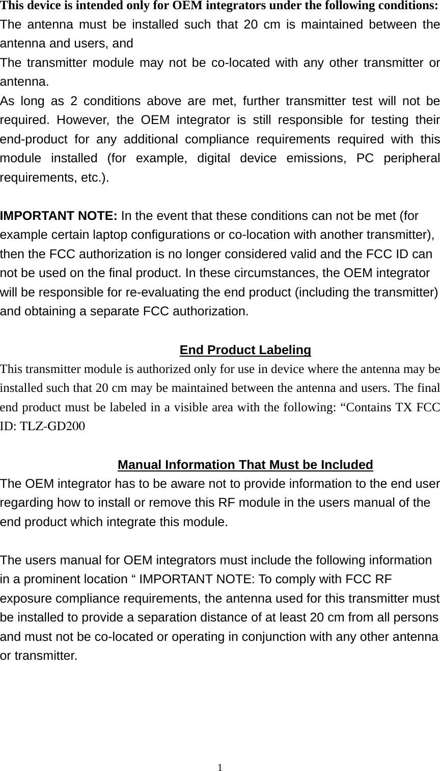  1This device is intended only for OEM integrators under the following conditions: The antenna must be installed such that 20 cm is maintained between the antenna and users, and   The transmitter module may not be co-located with any other transmitter or antenna. As long as 2 conditions above are met, further transmitter test will not be required. However, the OEM integrator is still responsible for testing their end-product for any additional compliance requirements required with this module installed (for example, digital device emissions, PC peripheral requirements, etc.).  IMPORTANT NOTE: In the event that these conditions can not be met (for example certain laptop configurations or co-location with another transmitter), then the FCC authorization is no longer considered valid and the FCC ID can not be used on the final product. In these circumstances, the OEM integrator will be responsible for re-evaluating the end product (including the transmitter) and obtaining a separate FCC authorization.  End Product Labeling This transmitter module is authorized only for use in device where the antenna may be installed such that 20 cm may be maintained between the antenna and users. The final end product must be labeled in a visible area with the following: “Contains TX FCC ID: TLZ-GD200  Manual Information That Must be Included The OEM integrator has to be aware not to provide information to the end user regarding how to install or remove this RF module in the users manual of the end product which integrate this module.  The users manual for OEM integrators must include the following information in a prominent location “ IMPORTANT NOTE: To comply with FCC RF exposure compliance requirements, the antenna used for this transmitter must be installed to provide a separation distance of at least 20 cm from all persons and must not be co-located or operating in conjunction with any other antenna or transmitter.      