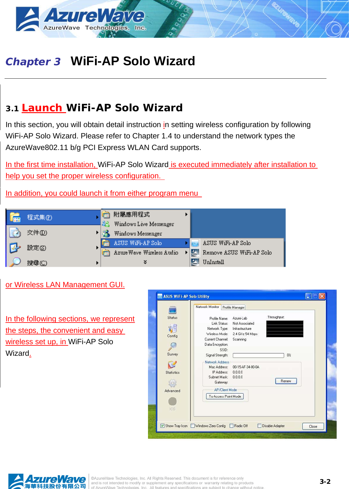  3-2Chapter 3   WiFi-AP Solo Wizard  3.1 Launch WiFi-AP Solo Wizard In this section, you will obtain detail instruction in setting wireless configuration by following WiFi-AP Solo Wizard. Please refer to Chapter 1.4 to understand the network types the   AzureWave802.11 b/g PCI Express WLAN Card supports. In the first time installation, WiFi-AP Solo Wizard is executed immediately after installation to help you set the proper wireless configuration.   In addition, you could launch it from either program menu    or Wireless LAN Management GUI.  In the following sections, we represent the steps, the convenient and easy wireless set up, in WiFi-AP Solo Wizard. 
