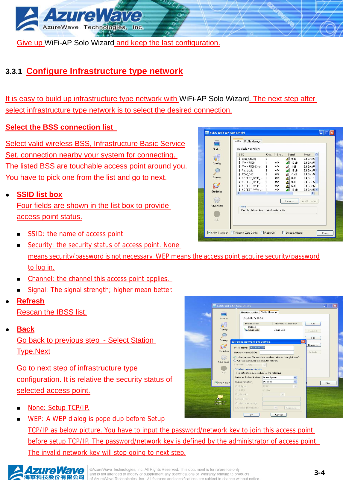  3-4Give up WiFi-AP Solo Wizard and keep the last configuration. 3.3.1  Configure Infrastructure type network It is easy to build up infrastructure type network with WiFi-AP Solo Wizard. The next step after select infrastructure type network is to select the desired connection. Select the BSS connection list   Select valid wireless BSS, Infrastructure Basic Service Set, connection nearby your system for connecting. The listed BSS are touchable access point around you. You have to pick one from the list and go to next.   z SSID list box Four fields are shown in the list box to provide access point status.  SSID: the name of access point  Security: the security status of access point. None means security/password is not necessary. WEP means the access point acquire security/password to log in.  Channel: the channel this access point applies.   Signal: The signal strength; higher mean better. z Refresh Rescan the IBSS list. z Back Go back to previous step ~ Select Station Type.Next Go to next step of infrastructure type configuration. It is relative the security status of selected access point.  None: Setup TCP/IP.  WEP: A WEP dialog is pope dup before Setup TCP/IP as below picture. You have to input the password/network key to join this access point before setup TCP/IP. The password/network key is defined by the administrator of access point. The invalid network key will stop going to next step. 