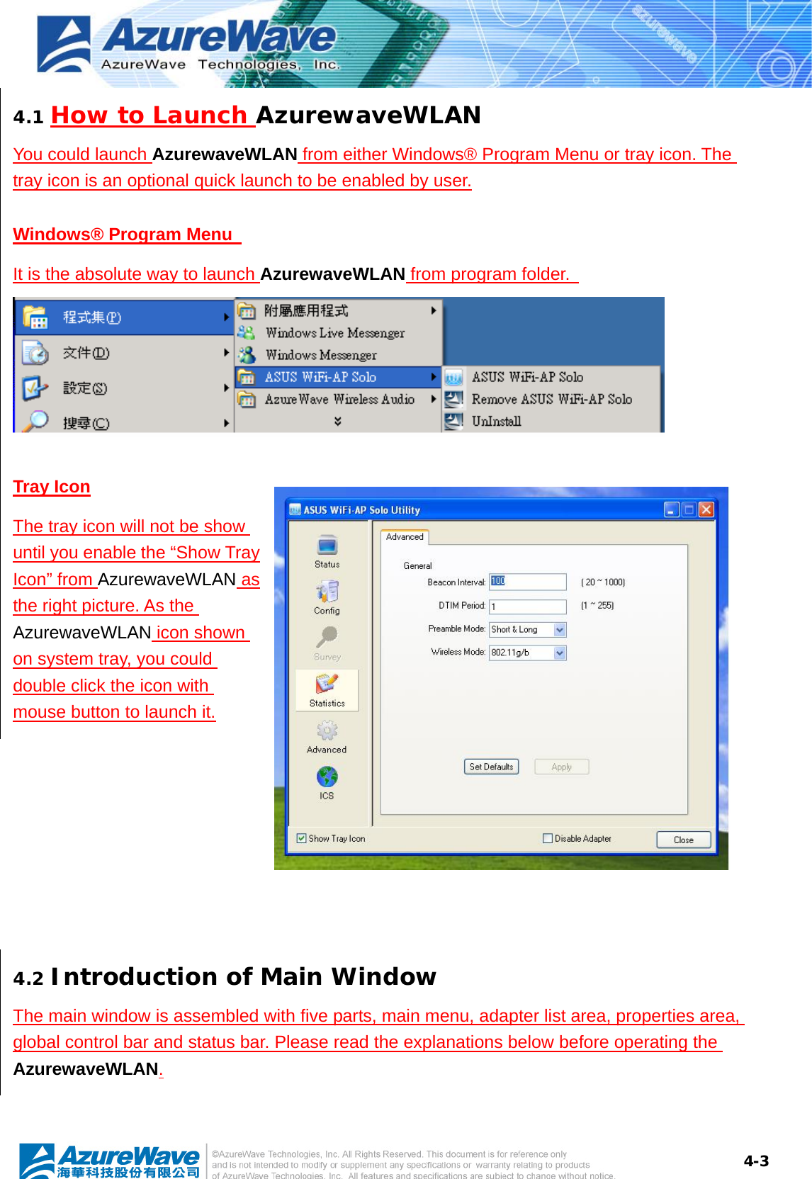 4-34.1 How to Launch AzurewaveWLAN You could launch AzurewaveWLAN from either Windows® Program Menu or tray icon. The tray icon is an optional quick launch to be enabled by user. Windows® Program Menu   It is the absolute way to launch AzurewaveWLAN from program folder.  Tray Icon The tray icon will not be show until you enable the “Show Tray Icon” from AzurewaveWLAN as the right picture. As the AzurewaveWLAN icon shown on system tray, you could double click the icon with mouse button to launch it.  4.2 Introduction of Main Window The main window is assembled with five parts, main menu, adapter list area, properties area, global control bar and status bar. Please read the explanations below before operating the AzurewaveWLAN. 