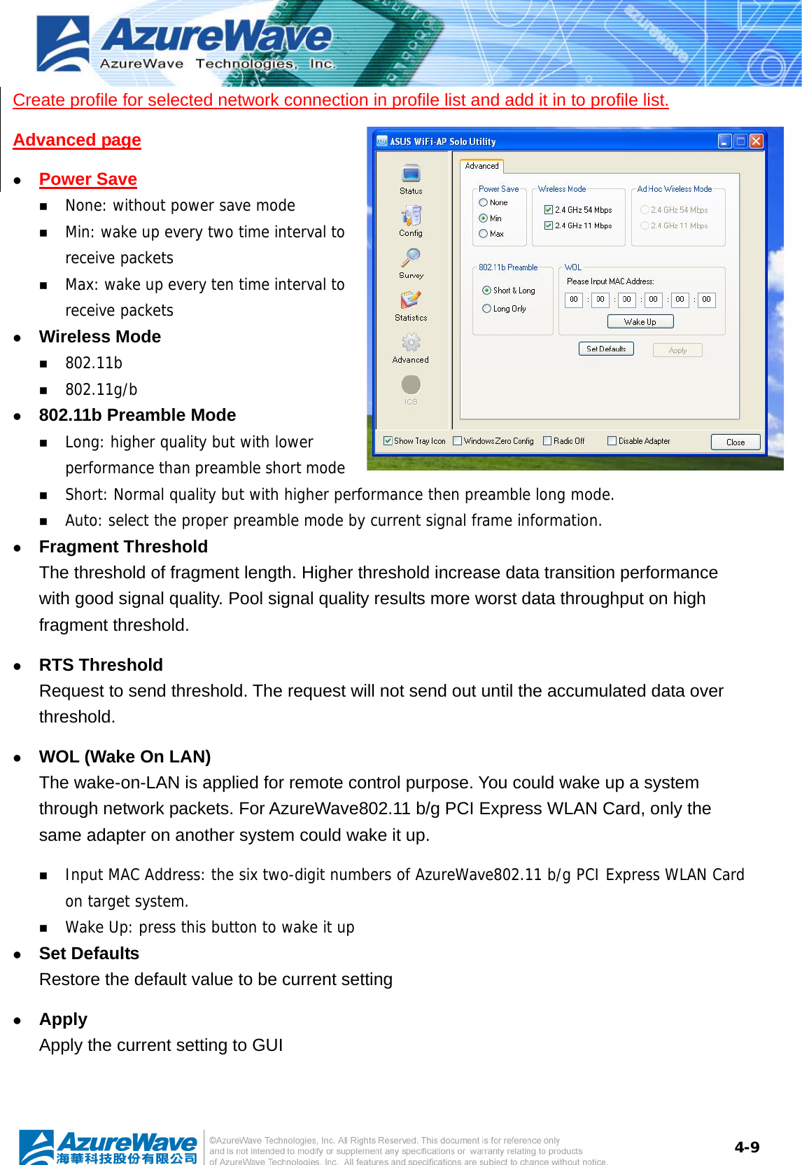  4-9Create profile for selected network connection in profile list and add it in to profile list. Advanced page z Power Save   None: without power save mode  Min: wake up every two time interval to receive packets  Max: wake up every ten time interval to receive packets z Wireless Mode  802.11b  802.11g/b z 802.11b Preamble Mode  Long: higher quality but with lower performance than preamble short mode  Short: Normal quality but with higher performance then preamble long mode.  Auto: select the proper preamble mode by current signal frame information. z Fragment Threshold The threshold of fragment length. Higher threshold increase data transition performance with good signal quality. Pool signal quality results more worst data throughput on high fragment threshold. z RTS Threshold Request to send threshold. The request will not send out until the accumulated data over threshold. z WOL (Wake On LAN) The wake-on-LAN is applied for remote control purpose. You could wake up a system through network packets. For AzureWave802.11 b/g PCI Express WLAN Card, only the same adapter on another system could wake it up.  Input MAC Address: the six two-digit numbers of AzureWave802.11 b/g PCI Express WLAN Card on target system.  Wake Up: press this button to wake it up z Set Defaults Restore the default value to be current setting z Apply Apply the current setting to GUI 