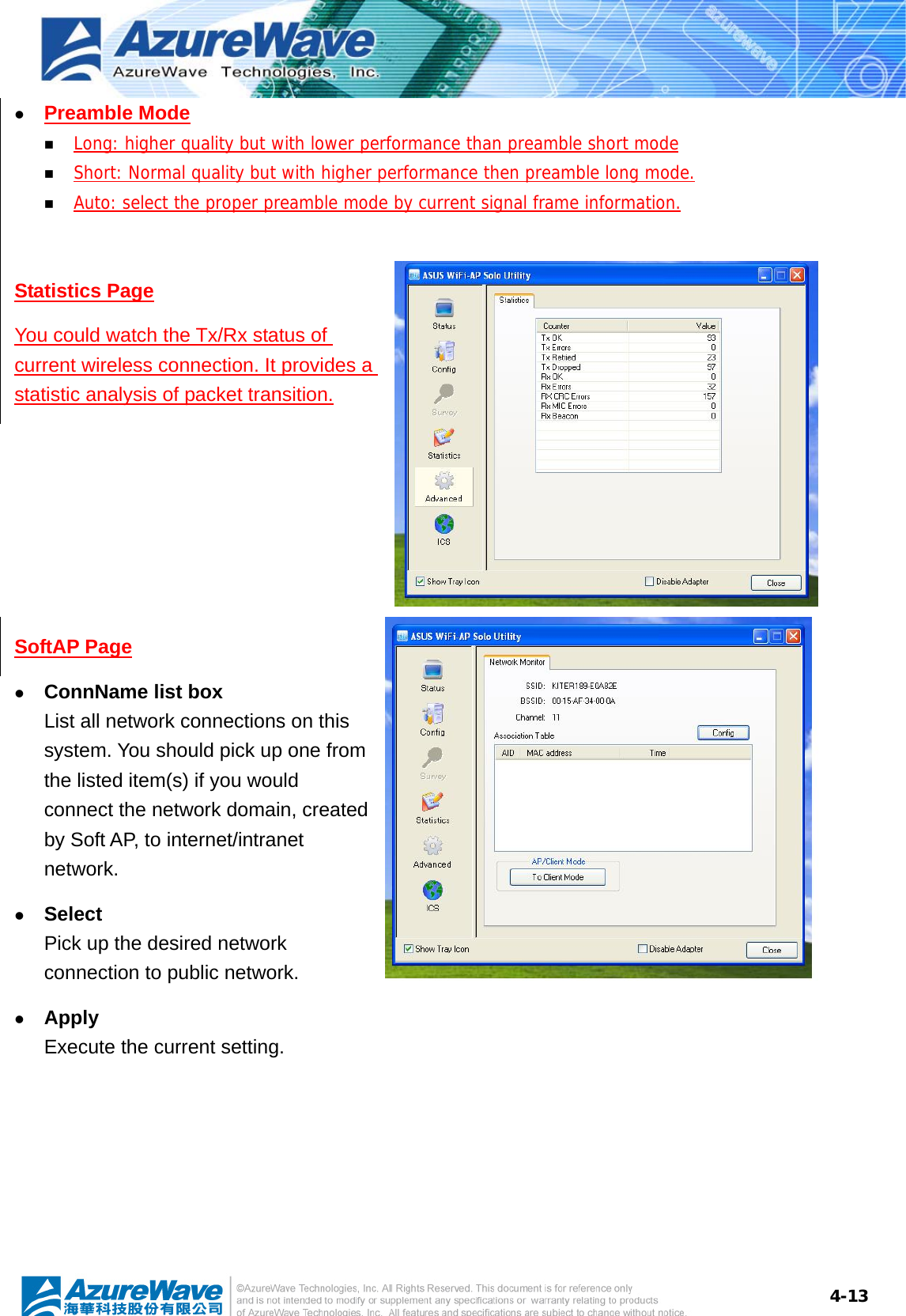  4-13z Preamble Mode  Long: higher quality but with lower performance than preamble short mode  Short: Normal quality but with higher performance then preamble long mode.  Auto: select the proper preamble mode by current signal frame information.  Statistics Page You could watch the Tx/Rx status of current wireless connection. It provides a statistic analysis of packet transition.  SoftAP Page z ConnName list box List all network connections on this system. You should pick up one from the listed item(s) if you would connect the network domain, created by Soft AP, to internet/intranet network. z Select Pick up the desired network connection to public network. z Apply Execute the current setting.  