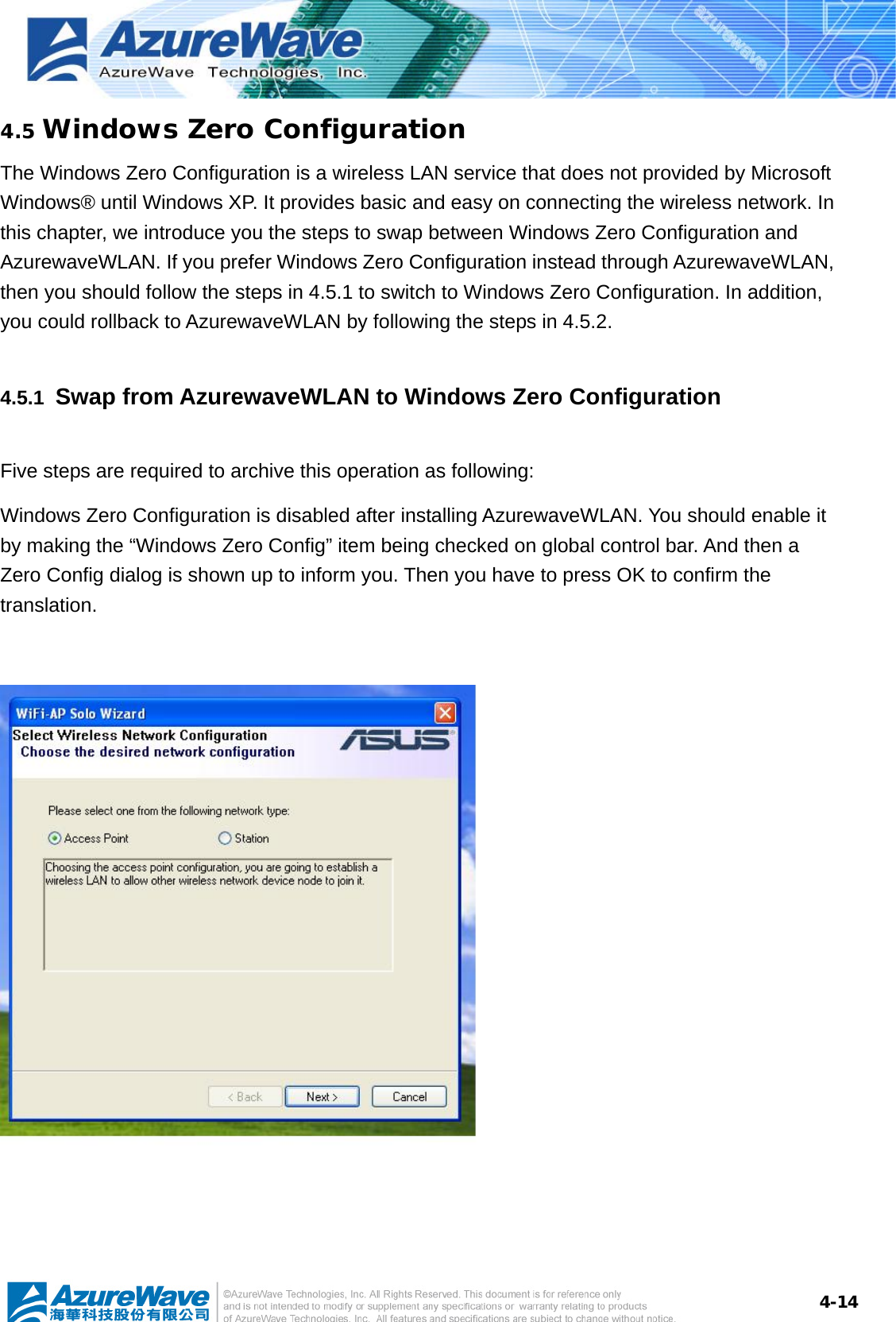 4-144.5 Windows Zero Configuration The Windows Zero Configuration is a wireless LAN service that does not provided by Microsoft Windows® until Windows XP. It provides basic and easy on connecting the wireless network. In this chapter, we introduce you the steps to swap between Windows Zero Configuration and AzurewaveWLAN. If you prefer Windows Zero Configuration instead through AzurewaveWLAN, then you should follow the steps in 4.5.1 to switch to Windows Zero Configuration. In addition, you could rollback to AzurewaveWLAN by following the steps in 4.5.2. 4.5.1  Swap from AzurewaveWLAN to Windows Zero Configuration Five steps are required to archive this operation as following: Windows Zero Configuration is disabled after installing AzurewaveWLAN. You should enable it by making the “Windows Zero Config” item being checked on global control bar. And then a Zero Config dialog is shown up to inform you. Then you have to press OK to confirm the translation.    