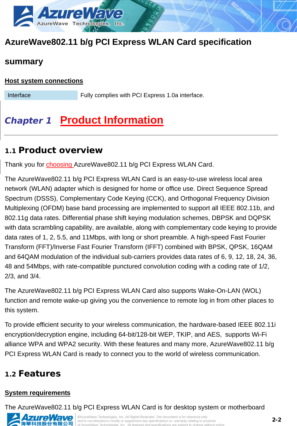  2-2AzureWave802.11 b/g PCI Express WLAN Card specification summary Host system connections Interface  Fully complies with PCI Express 1.0a interface. Chapter 1   Product Information 1.1 Product overview Thank you for choosing AzureWave802.11 b/g PCI Express WLAN Card.   The AzureWave802.11 b/g PCI Express WLAN Card is an easy-to-use wireless local area network (WLAN) adapter which is designed for home or office use. Direct Sequence Spread Spectrum (DSSS), Complementary Code Keying (CCK), and Orthogonal Frequency Division Multiplexing (OFDM) base band processing are implemented to support all IEEE 802.11b, and 802.11g data rates. Differential phase shift keying modulation schemes, DBPSK and DQPSK with data scrambling capability, are available, along with complementary code keying to provide data rates of 1, 2, 5.5, and 11Mbps, with long or short preamble. A high-speed Fast Fourier Transform (FFT)/Inverse Fast Fourier Transform (IFFT) combined with BPSK, QPSK, 16QAM and 64QAM modulation of the individual sub-carriers provides data rates of 6, 9, 12, 18, 24, 36, 48 and 54Mbps, with rate-compatible punctured convolution coding with a coding rate of 1/2, 2/3, and 3/4.   The AzureWave802.11 b/g PCI Express WLAN Card also supports Wake-On-LAN (WOL) function and remote wake-up giving you the convenience to remote log in from other places to this system.   To provide efficient security to your wireless communication, the hardware-based IEEE 802.11i encryption/decryption engine, including 64-bit/128-bit WEP, TKIP, and AES, supports Wi-Fi alliance WPA and WPA2 security. With these features and many more, AzureWave802.11 b/g PCI Express WLAN Card is ready to connect you to the world of wireless communication. 1.2 Features System requirements The AzureWave802.11 b/g PCI Express WLAN Card is for desktop system or motherboard 