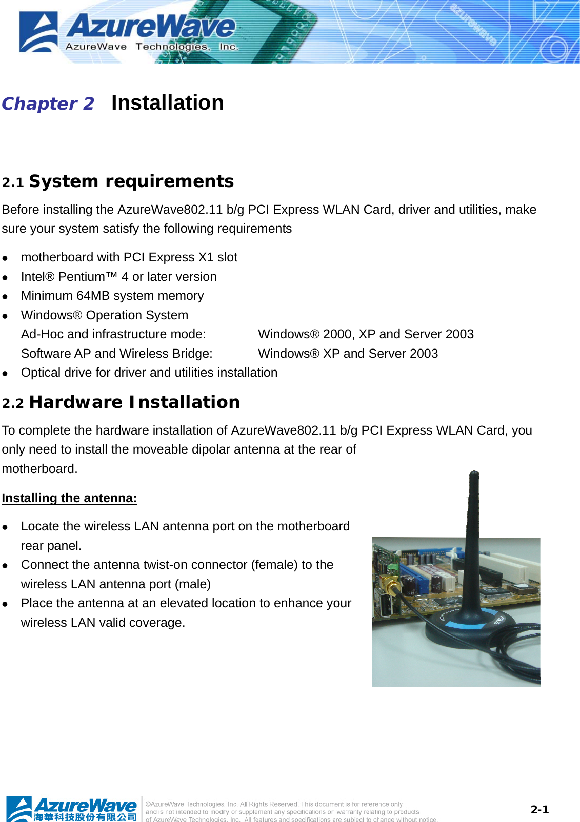  2-1Chapter 2   Installation  2.1 System requirements Before installing the AzureWave802.11 b/g PCI Express WLAN Card, driver and utilities, make sure your system satisfy the following requirements z motherboard with PCI Express X1 slot z Intel® Pentium™ 4 or later version z Minimum 64MB system memory z Windows® Operation System Ad-Hoc and infrastructure mode:      Windows® 2000, XP and Server 2003 Software AP and Wireless Bridge:    Windows® XP and Server 2003 z Optical drive for driver and utilities installation 2.2 Hardware Installation To complete the hardware installation of AzureWave802.11 b/g PCI Express WLAN Card, you only need to install the moveable dipolar antenna at the rear of motherboard. Installing the antenna: z Locate the wireless LAN antenna port on the motherboard rear panel.   z Connect the antenna twist-on connector (female) to the wireless LAN antenna port (male) z Place the antenna at an elevated location to enhance your wireless LAN valid coverage.    