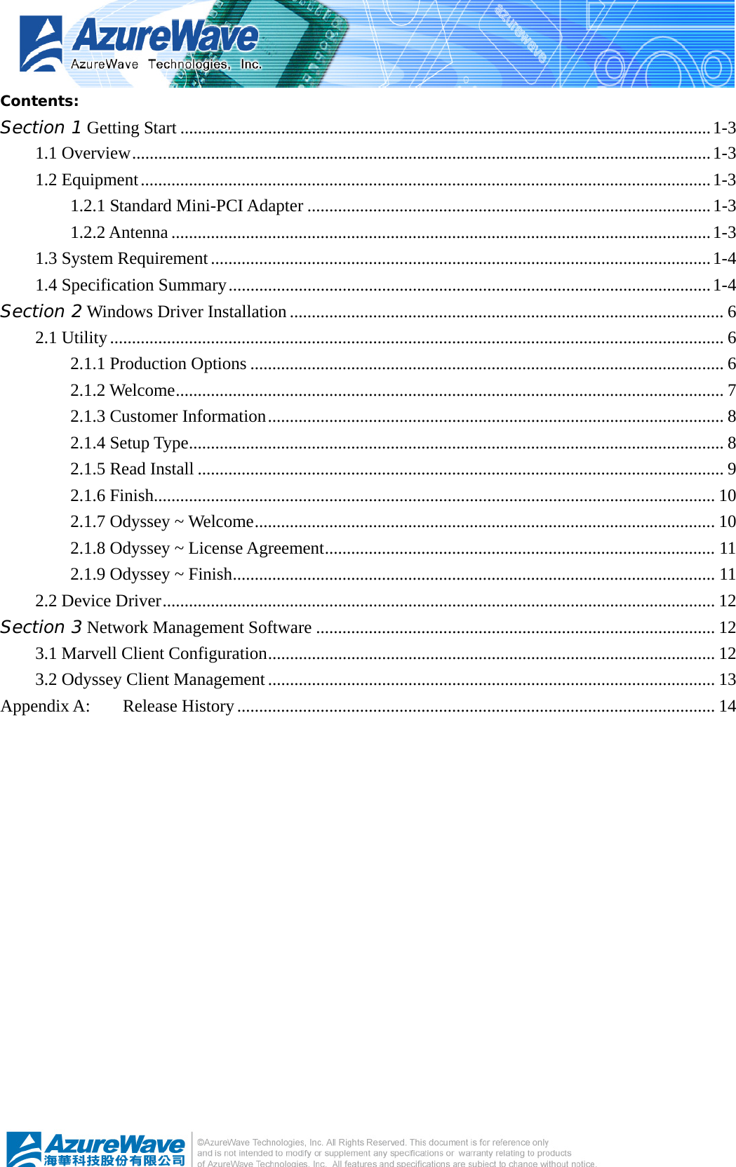   Contents: Section 1 Getting Start .........................................................................................................................1-3 1.1 Overview....................................................................................................................................1-3 1.2 Equipment..................................................................................................................................1-3 1.2.1 Standard Mini-PCI Adapter ............................................................................................1-3 1.2.2 Antenna ...........................................................................................................................1-3 1.3 System Requirement..................................................................................................................1-4 1.4 Specification Summary..............................................................................................................1-4 Section 2 Windows Driver Installation ................................................................................................... 6 2.1 Utility............................................................................................................................................ 6 2.1.1 Production Options ............................................................................................................ 6 2.1.2 Welcome............................................................................................................................. 7 2.1.3 Customer Information........................................................................................................ 8 2.1.4 Setup Type.......................................................................................................................... 8 2.1.5 Read Install ........................................................................................................................ 9 2.1.6 Finish................................................................................................................................ 10 2.1.7 Odyssey ~ Welcome......................................................................................................... 10 2.1.8 Odyssey ~ License Agreement......................................................................................... 11 2.1.9 Odyssey ~ Finish.............................................................................................................. 11 2.2 Device Driver.............................................................................................................................. 12 Section 3 Network Management Software ........................................................................................... 12 3.1 Marvell Client Configuration...................................................................................................... 12 3.2 Odyssey Client Management...................................................................................................... 13 Appendix A:  Release History............................................................................................................. 14  