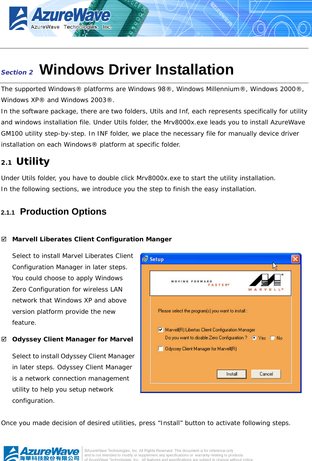    Section 2   Windows Driver Installation The supported Windows® platforms are Windows 98®, Windows Millennium®, Windows 2000®, Windows XP® and Windows 2003®. In the software package, there are two folders, Utils and Inf, each represents specifically for utility and windows installation file. Under Utils folder, the Mrv8000x.exe leads you to install AzureWave GM100 utility step-by-step. In INF folder, we place the necessary file for manually device driver installation on each Windows® platform at specific folder. 2.1  Utility Under Utils folder, you have to double click Mrv8000x.exe to start the utility installation. In the following sections, we introduce you the step to finish the easy installation. 2.1.1   Production Options ; Marvell Liberates Client Configuration Manger Select to install Marvel Liberates Client Configuration Manager in later steps. You could choose to apply Windows Zero Configuration for wireless LAN network that Windows XP and above version platform provide the new feature. ; Odyssey Client Manager for Marvel Select to install Odyssey Client Manager in later steps. Odyssey Client Manager is a network connection management utility to help you setup network configuration.  Once you made decision of desired utilities, press “Install” button to activate following steps. 