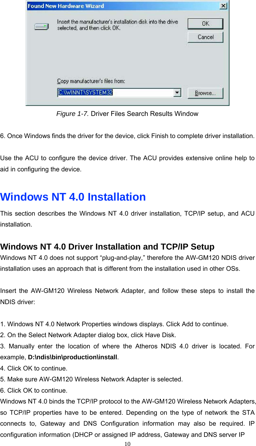  Figure 1-7. Driver Files Search Results Window  6. Once Windows finds the driver for the device, click Finish to complete driver installation.  Use the ACU to configure the device driver. The ACU provides extensive online help to aid in configuring the device.  Windows NT 4.0 Installation This section describes the Windows NT 4.0 driver installation, TCP/IP setup, and ACU installation.  Windows NT 4.0 Driver Installation and TCP/IP Setup Windows NT 4.0 does not support “plug-and-play,” therefore the AW-GM120 NDIS driver installation uses an approach that is different from the installation used in other OSs.  Insert the AW-GM120 Wireless Network Adapter, and follow these steps to install the NDIS driver:  1. Windows NT 4.0 Network Properties windows displays. Click Add to continue. 2. On the Select Network Adapter dialog box, click Have Disk. 3. Manually enter the location of where the Atheros NDIS 4.0 driver is located. For example, D:\ndis\bin\production\install. 4. Click OK to continue. 5. Make sure AW-GM120 Wireless Network Adapter is selected. 6. Click OK to continue. Windows NT 4.0 binds the TCP/IP protocol to the AW-GM120 Wireless Network Adapters, so TCP/IP properties have to be entered. Depending on the type of network the STA connects to, Gateway and DNS Configuration information may also be required. IP configuration information (DHCP or assigned IP address, Gateway and DNS server IP  10