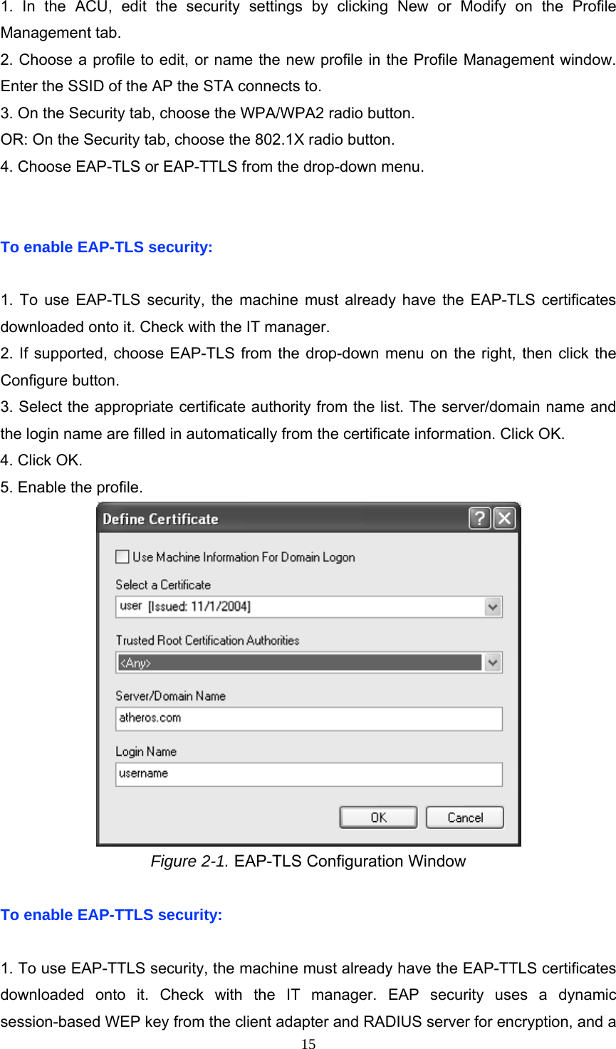  1. In the ACU, edit the security settings by clicking New or Modify on the Profile Management tab. 2. Choose a profile to edit, or name the new profile in the Profile Management window. Enter the SSID of the AP the STA connects to. 3. On the Security tab, choose the WPA/WPA2 radio button. OR: On the Security tab, choose the 802.1X radio button. 4. Choose EAP-TLS or EAP-TTLS from the drop-down menu.   To enable EAP-TLS security:  1. To use EAP-TLS security, the machine must already have the EAP-TLS certificates downloaded onto it. Check with the IT manager. 2. If supported, choose EAP-TLS from the drop-down menu on the right, then click the Configure button. 3. Select the appropriate certificate authority from the list. The server/domain name and the login name are filled in automatically from the certificate information. Click OK. 4. Click OK. 5. Enable the profile.  Figure 2-1. EAP-TLS Configuration Window  To enable EAP-TTLS security:  1. To use EAP-TTLS security, the machine must already have the EAP-TTLS certificates downloaded onto it. Check with the IT manager. EAP security uses a dynamic session-based WEP key from the client adapter and RADIUS server for encryption, and a  15