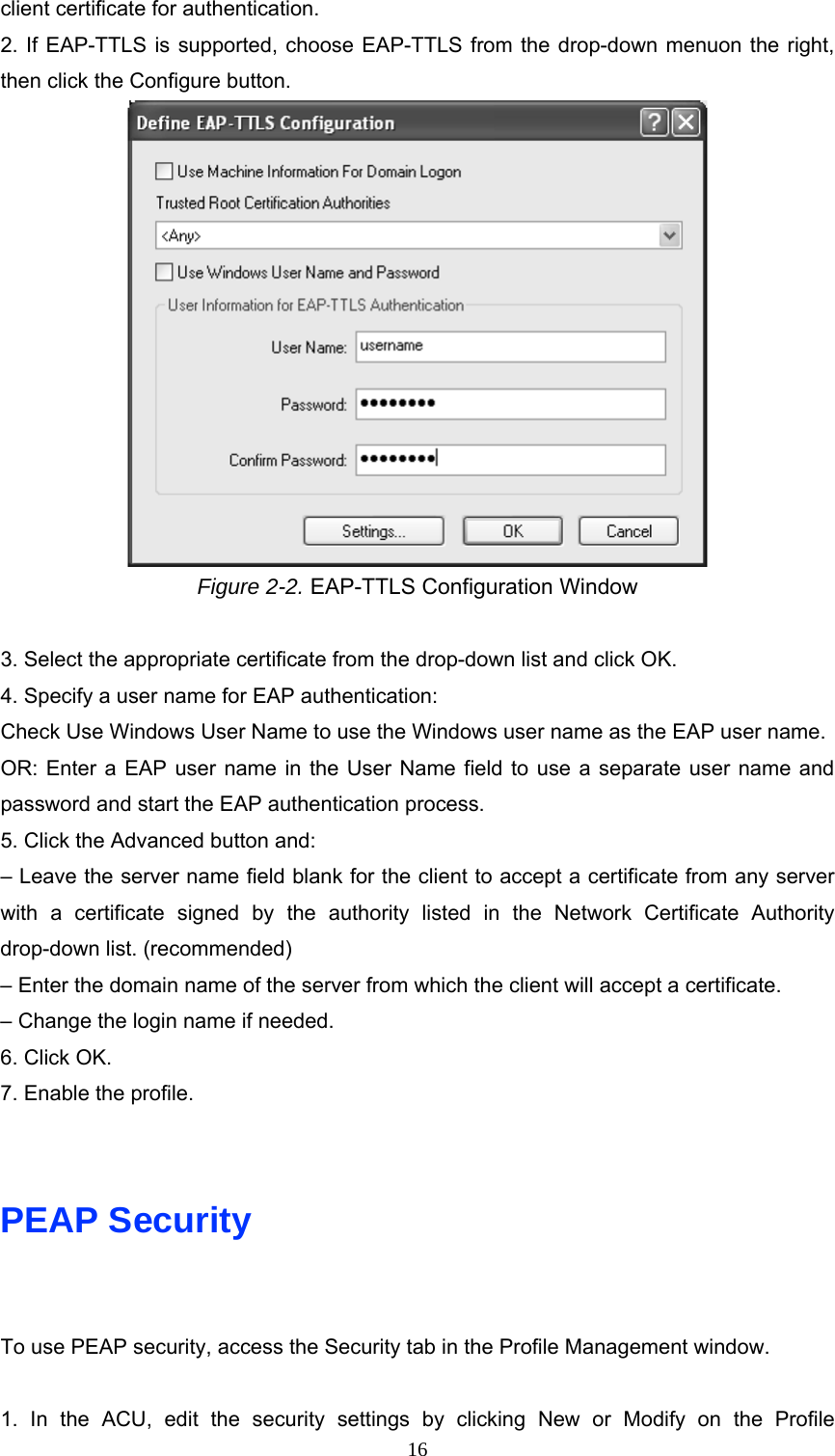 client certificate for authentication. 2. If EAP-TTLS is supported, choose EAP-TTLS from the drop-down menuon the right, then click the Configure button.  Figure 2-2. EAP-TTLS Configuration Window  3. Select the appropriate certificate from the drop-down list and click OK. 4. Specify a user name for EAP authentication: Check Use Windows User Name to use the Windows user name as the EAP user name. OR: Enter a EAP user name in the User Name field to use a separate user name and password and start the EAP authentication process. 5. Click the Advanced button and: – Leave the server name field blank for the client to accept a certificate from any server with a certificate signed by the authority listed in the Network Certificate Authority drop-down list. (recommended) – Enter the domain name of the server from which the client will accept a certificate. – Change the login name if needed. 6. Click OK. 7. Enable the profile.   PEAP Security  To use PEAP security, access the Security tab in the Profile Management window.  1. In the ACU, edit the security settings by clicking New or Modify on the Profile  16