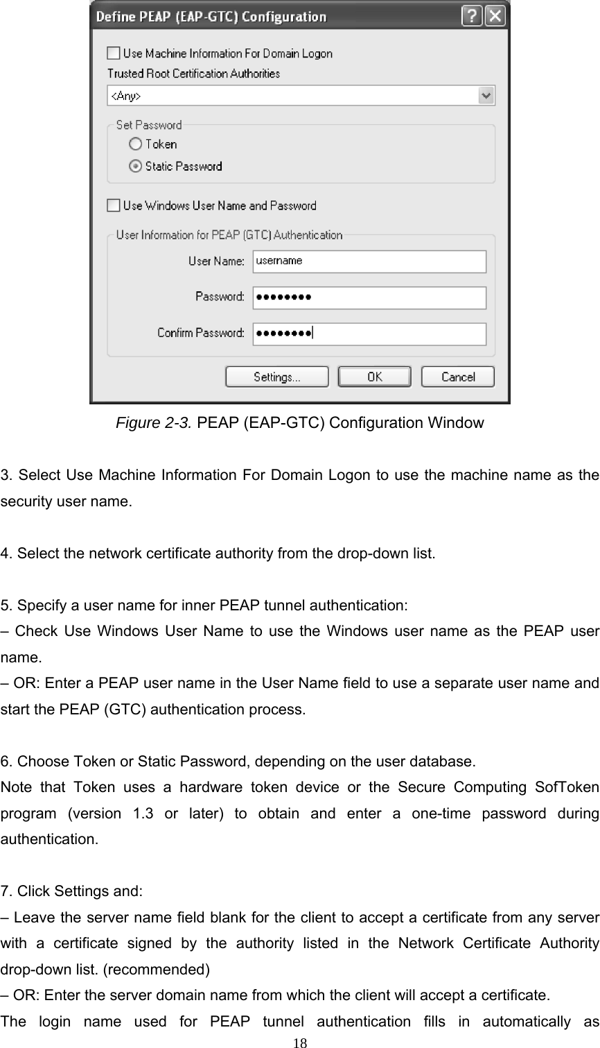  Figure 2-3. PEAP (EAP-GTC) Configuration Window  3. Select Use Machine Information For Domain Logon to use the machine name as the security user name.  4. Select the network certificate authority from the drop-down list.  5. Specify a user name for inner PEAP tunnel authentication: – Check Use Windows User Name to use the Windows user name as the PEAP user name. – OR: Enter a PEAP user name in the User Name field to use a separate user name and start the PEAP (GTC) authentication process.  6. Choose Token or Static Password, depending on the user database. Note that Token uses a hardware token device or the Secure Computing SofToken program (version 1.3 or later) to obtain and enter a one-time password during authentication.  7. Click Settings and: – Leave the server name field blank for the client to accept a certificate from any server with a certificate signed by the authority listed in the Network Certificate Authority drop-down list. (recommended) – OR: Enter the server domain name from which the client will accept a certificate. The login name used for PEAP tunnel authentication fills in automatically as  18