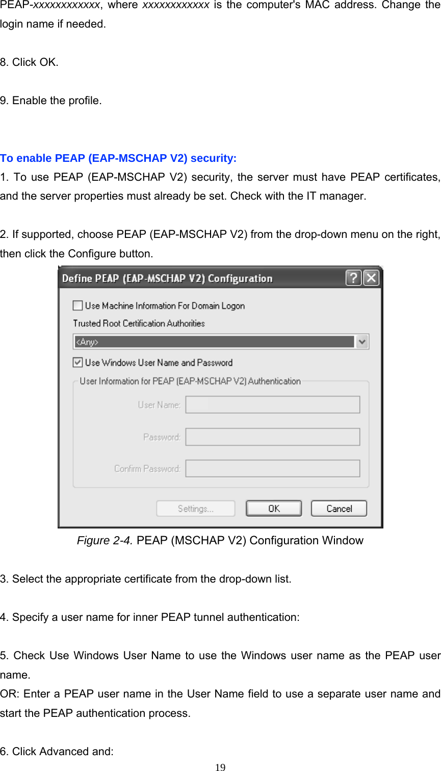 PEAP-xxxxxxxxxxxx, where xxxxxxxxxxxx is the computer&apos;s MAC address. Change the login name if needed.  8. Click OK.  9. Enable the profile.   To enable PEAP (EAP-MSCHAP V2) security: 1. To use PEAP (EAP-MSCHAP V2) security, the server must have PEAP certificates, and the server properties must already be set. Check with the IT manager.  2. If supported, choose PEAP (EAP-MSCHAP V2) from the drop-down menu on the right, then click the Configure button.  Figure 2-4. PEAP (MSCHAP V2) Configuration Window  3. Select the appropriate certificate from the drop-down list.  4. Specify a user name for inner PEAP tunnel authentication:  5. Check Use Windows User Name to use the Windows user name as the PEAP user name. OR: Enter a PEAP user name in the User Name field to use a separate user name and start the PEAP authentication process.  6. Click Advanced and:  19