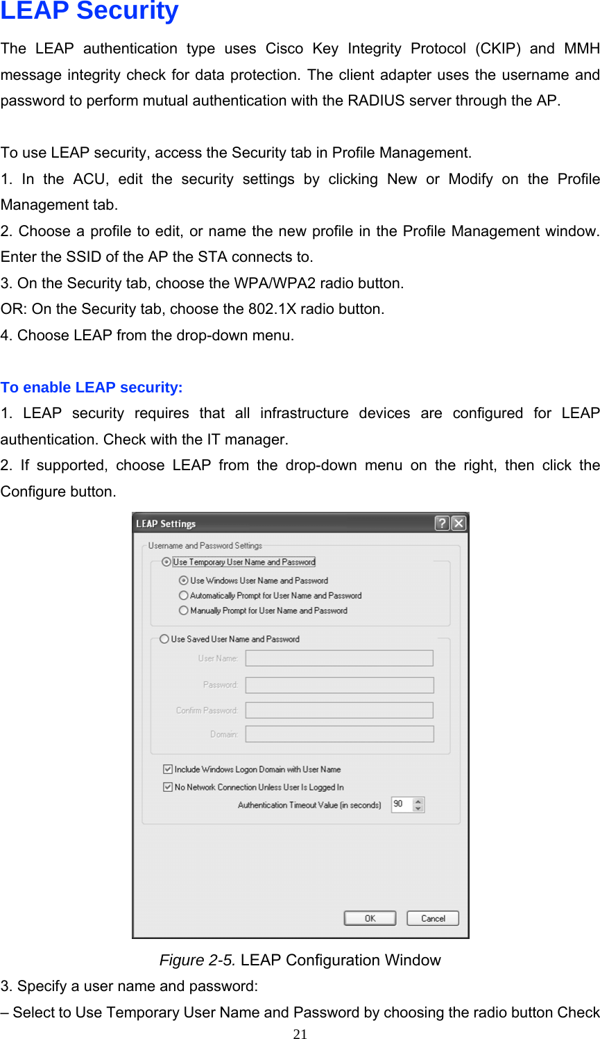 LEAP Security The LEAP authentication type uses Cisco Key Integrity Protocol (CKIP) and MMH message integrity check for data protection. The client adapter uses the username and password to perform mutual authentication with the RADIUS server through the AP.  To use LEAP security, access the Security tab in Profile Management. 1. In the ACU, edit the security settings by clicking New or Modify on the Profile Management tab. 2. Choose a profile to edit, or name the new profile in the Profile Management window. Enter the SSID of the AP the STA connects to. 3. On the Security tab, choose the WPA/WPA2 radio button. OR: On the Security tab, choose the 802.1X radio button. 4. Choose LEAP from the drop-down menu.  To enable LEAP security: 1. LEAP security requires that all infrastructure devices are configured for LEAP authentication. Check with the IT manager. 2. If supported, choose LEAP from the drop-down menu on the right, then click the Configure button.  Figure 2-5. LEAP Configuration Window 3. Specify a user name and password: – Select to Use Temporary User Name and Password by choosing the radio button Check  21