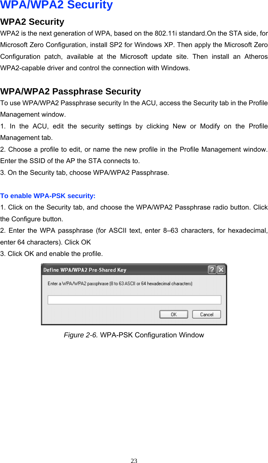 WPA/WPA2 Security WPA2 Security WPA2 is the next generation of WPA, based on the 802.11i standard.On the STA side, for Microsoft Zero Configuration, install SP2 for Windows XP. Then apply the Microsoft Zero Configuration patch, available at the Microsoft update site. Then install an Atheros WPA2-capable driver and control the connection with Windows.  WPA/WPA2 Passphrase Security To use WPA/WPA2 Passphrase security In the ACU, access the Security tab in the Profile Management window. 1. In the ACU, edit the security settings by clicking New or Modify on the Profile Management tab. 2. Choose a profile to edit, or name the new profile in the Profile Management window. Enter the SSID of the AP the STA connects to. 3. On the Security tab, choose WPA/WPA2 Passphrase.  To enable WPA-PSK security: 1. Click on the Security tab, and choose the WPA/WPA2 Passphrase radio button. Click the Configure button. 2. Enter the WPA passphrase (for ASCII text, enter 8–63 characters, for hexadecimal, enter 64 characters). Click OK 3. Click OK and enable the profile.  Figure 2-6. WPA-PSK Configuration Window  23