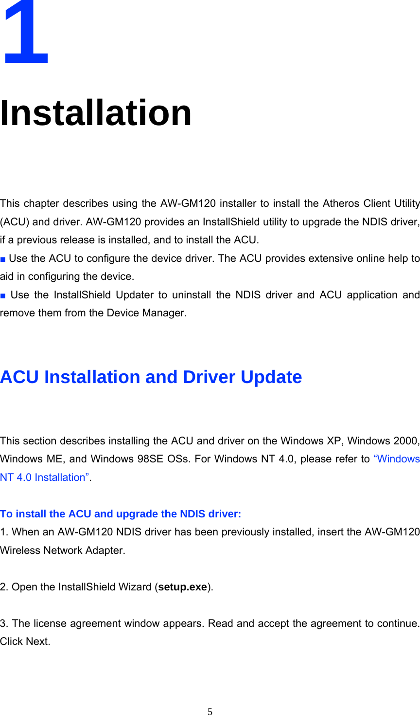  51 Installation  This chapter describes using the AW-GM120 installer to install the Atheros Client Utility (ACU) and driver. AW-GM120 provides an InstallShield utility to upgrade the NDIS driver, if a previous release is installed, and to install the ACU. ■ Use the ACU to configure the device driver. The ACU provides extensive online help to aid in configuring the device. ■ Use the InstallShield Updater to uninstall the NDIS driver and ACU application and remove them from the Device Manager.   ACU Installation and Driver Update  This section describes installing the ACU and driver on the Windows XP, Windows 2000, Windows ME, and Windows 98SE OSs. For Windows NT 4.0, please refer to “Windows NT 4.0 Installation”.  To install the ACU and upgrade the NDIS driver: 1. When an AW-GM120 NDIS driver has been previously installed, insert the AW-GM120 Wireless Network Adapter.  2. Open the InstallShield Wizard (setup.exe).  3. The license agreement window appears. Read and accept the agreement to continue. Click Next. 