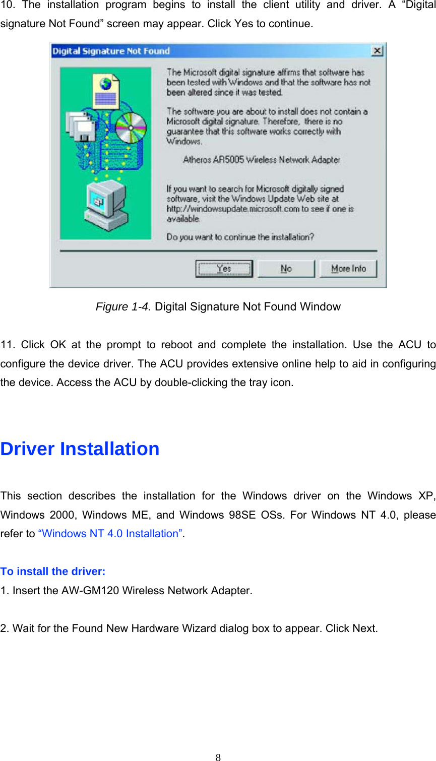 10. The installation program begins to install the client utility and driver. A “Digital signature Not Found” screen may appear. Click Yes to continue.  Figure 1-4. Digital Signature Not Found Window  11. Click OK at the prompt to reboot and complete the installation. Use the ACU to configure the device driver. The ACU provides extensive online help to aid in configuring the device. Access the ACU by double-clicking the tray icon.   Driver Installation  This section describes the installation for the Windows driver on the Windows XP, Windows 2000, Windows ME, and Windows 98SE OSs. For Windows NT 4.0, please refer to “Windows NT 4.0 Installation”.  To install the driver: 1. Insert the AW-GM120 Wireless Network Adapter.  2. Wait for the Found New Hardware Wizard dialog box to appear. Click Next.  8