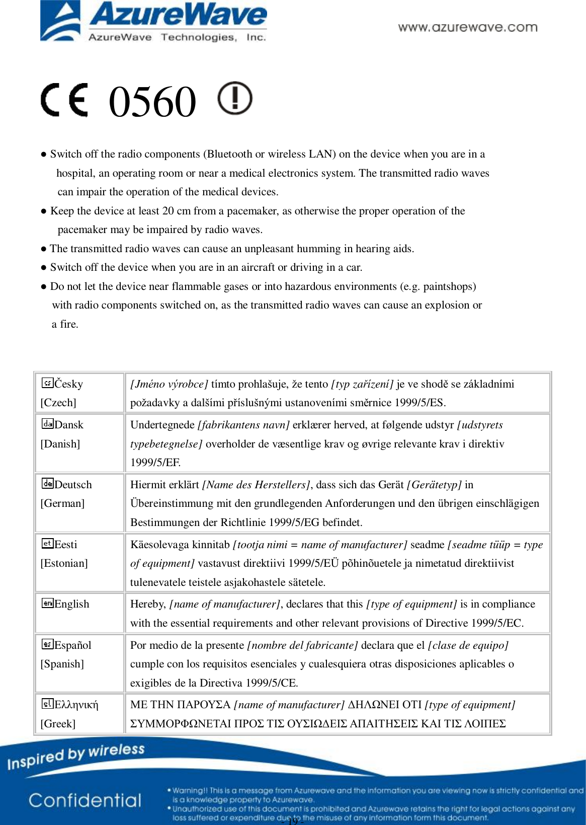      - 19 -                                             ● Switch off the radio components (Bluetooth or wireless LAN) on the device when you are in a      hospital, an operating room or near a medical electronics system. The transmitted radio waves      can impair the operation of the medical devices. ● Keep the device at least 20 cm from a pacemaker, as otherwise the proper operation of the      pacemaker may be impaired by radio waves. ● The transmitted radio waves can cause an unpleasant humming in hearing aids. ● Switch off the device when you are in an aircraft or driving in a car. ● Do not let the device near flammable gases or into hazardous environments (e.g. paintshops)    with radio components switched on, as the transmitted radio waves can cause an explosion or    a fire.   Česky [Czech] [Jméno výrobce] tímto prohlašuje, že tento [typ zařízení] je ve shodě se základními požadavky a dalšími příslušnými ustanoveními směrnice 1999/5/ES. Dansk [Danish] Undertegnede [fabrikantens navn] erklærer herved, at følgende udstyr [udstyrets typebetegnelse] overholder de væsentlige krav og øvrige relevante krav i direktiv 1999/5/EF. Deutsch [German] Hiermit erklärt [Name des Herstellers], dass sich das Gerät [Gerätetyp] in Übereinstimmung mit den grundlegenden Anforderungen und den übrigen einschlägigen Bestimmungen der Richtlinie 1999/5/EG befindet. Eesti [Estonian] Käesolevaga kinnitab [tootja nimi = name of manufacturer] seadme [seadme tüüp = type of equipment] vastavust direktiivi 1999/5/EÜ põhinõuetele ja nimetatud direktiivist tulenevatele teistele asjakohastele sätetele. English  Hereby, [name of manufacturer], declares that this [type of equipment] is in compliance with the essential requirements and other relevant provisions of Directive 1999/5/EC. Español [Spanish] Por medio de la presente [nombre del fabricante] declara que el [clase de equipo] cumple con los requisitos esenciales y cualesquiera otras disposiciones aplicables o exigibles de la Directiva 1999/5/CE. Ελληνική [Greek] ΜΕ ΤΗΝ ΠΑΡΟΥΣΑ [name of manufacturer] ΔΗΛΩΝΕΙ ΟΤΙ [type of equipment] ΣΥΜΜΟΡΦΩΝΕΤΑΙ ΠΡΟΣ ΤΙΣ ΟΥΣΙΩΔΕΙΣ ΑΠΑΙΤΗΣΕΙΣ ΚΑΙ ΤΙΣ ΛΟΙΠΕΣ 0560 