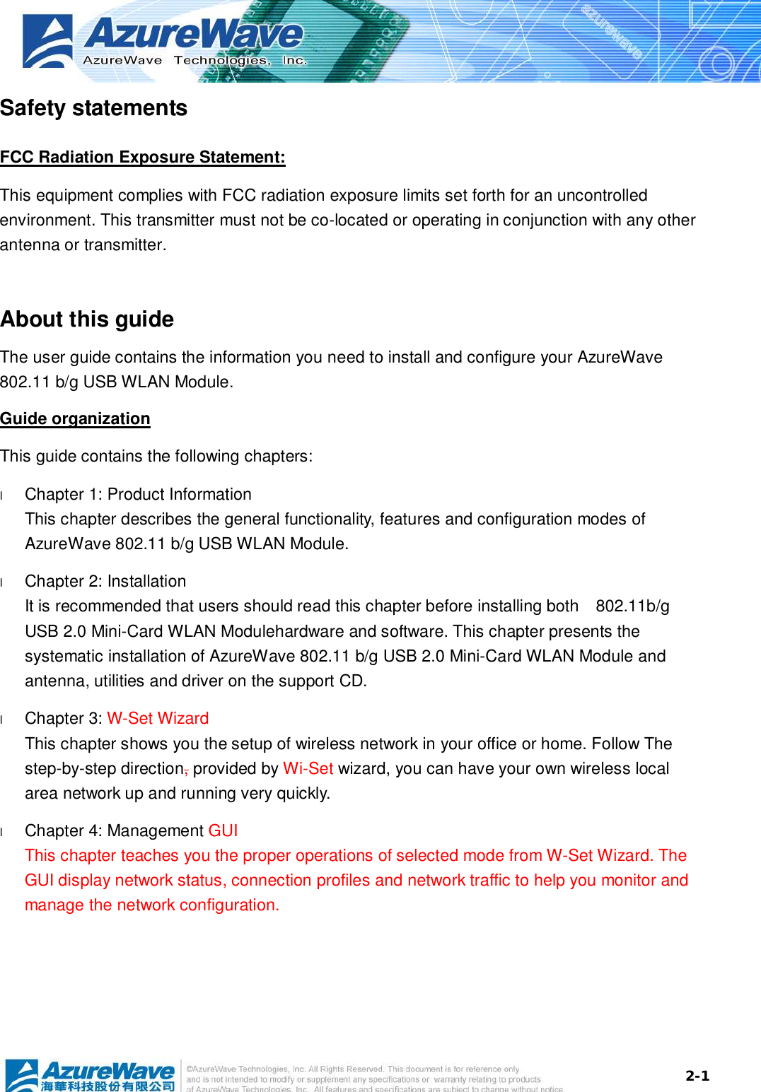  2-1Safety statements FCC Radiation Exposure Statement: This equipment complies with FCC radiation exposure limits set forth for an uncontrolled environment. This transmitter must not be co-located or operating in conjunction with any other antenna or transmitter.  About this guide The user guide contains the information you need to install and configure your AzureWave 802.11 b/g USB WLAN Module. Guide organization This guide contains the following chapters: l  Chapter 1: Product Information This chapter describes the general functionality, features and configuration modes of AzureWave 802.11 b/g USB WLAN Module.  l  Chapter 2: Installation It is recommended that users should read this chapter before installing both  802.11b/g USB 2.0 Mini-Card WLAN Modulehardware and software. This chapter presents the systematic installation of AzureWave 802.11 b/g USB 2.0 Mini-Card WLAN Module and antenna, utilities and driver on the support CD. l  Chapter 3: W-Set Wizard This chapter shows you the setup of wireless network in your office or home. Follow The step-by-step direction, provided by Wi-Set wizard, you can have your own wireless local area network up and running very quickly. l  Chapter 4: Management GUI This chapter teaches you the proper operations of selected mode from W-Set Wizard. The GUI display network status, connection profiles and network traffic to help you monitor and manage the network configuration.        