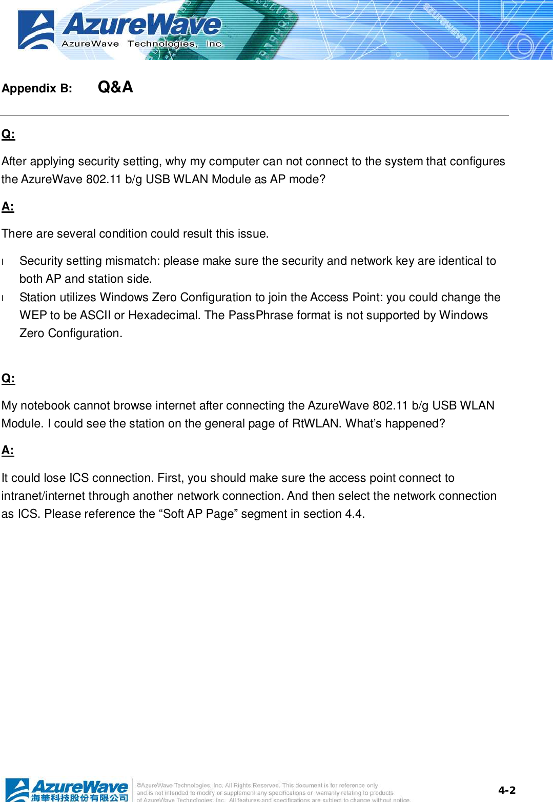  4-2Appendix B:    Q&amp;A Q: After applying security setting, why my computer can not connect to the system that configures the AzureWave 802.11 b/g USB WLAN Module as AP mode? A: There are several condition could result this issue. l  Security setting mismatch: please make sure the security and network key are identical to both AP and station side. l  Station utilizes Windows Zero Configuration to join the Access Point: you could change the WEP to be ASCII or Hexadecimal. The PassPhrase format is not supported by Windows Zero Configuration.   Q: My notebook cannot browse internet after connecting the AzureWave 802.11 b/g USB WLAN Module. I could see the station on the general page of RtWLAN. What’s happened? A: It could lose ICS connection. First, you should make sure the access point connect to intranet/internet through another network connection. And then select the network connection as ICS. Please reference the “Soft AP Page” segment in section 4.4.  