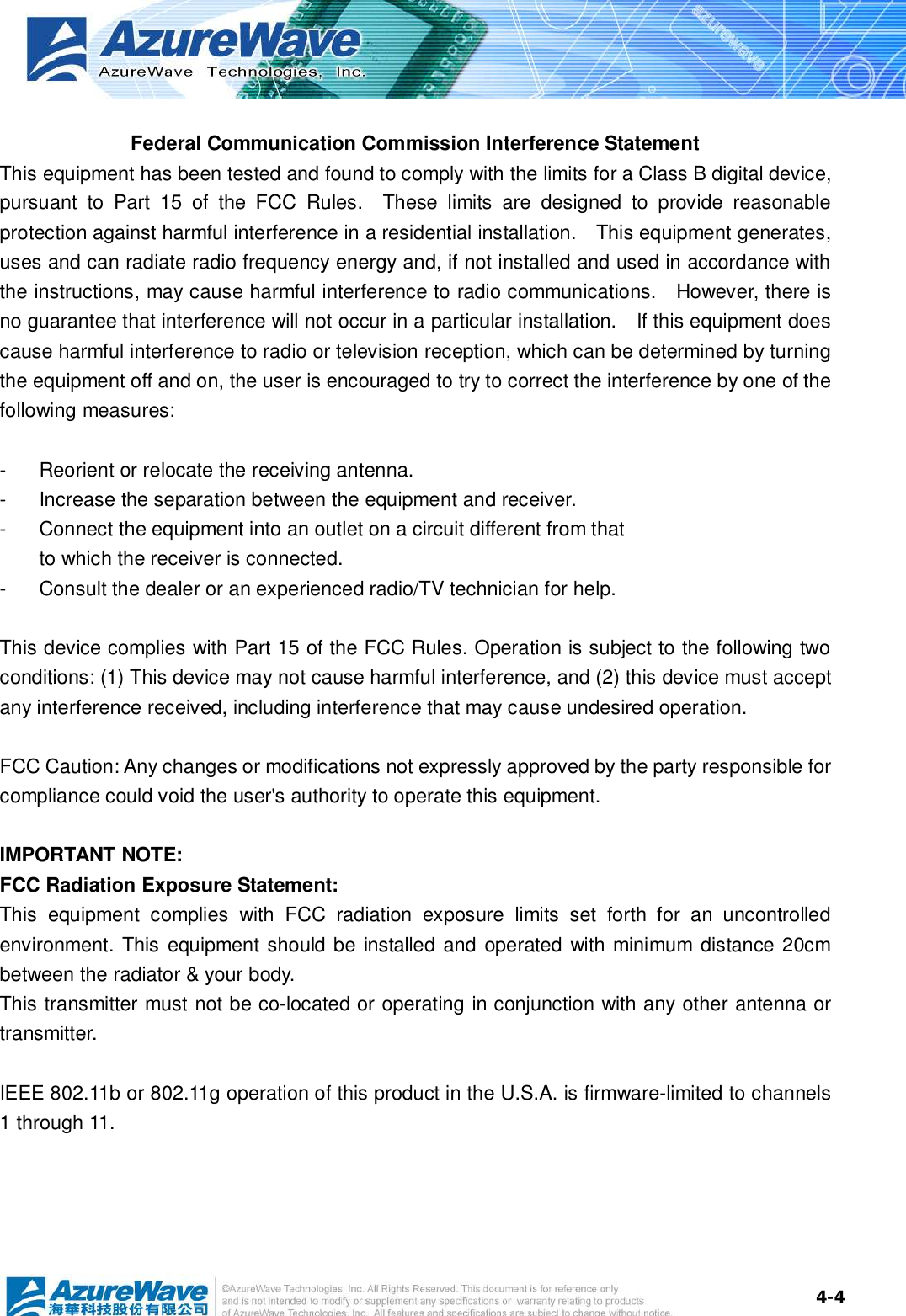  4-4 Federal Communication Commission Interference Statement This equipment has been tested and found to comply with the limits for a Class B digital device, pursuant to Part 15 of the FCC Rules.  These limits are designed to provide reasonable protection against harmful interference in a residential installation.  This equipment generates, uses and can radiate radio frequency energy and, if not installed and used in accordance with the instructions, may cause harmful interference to radio communications.  However, there is no guarantee that interference will not occur in a particular installation.  If this equipment does cause harmful interference to radio or television reception, which can be determined by turning the equipment off and on, the user is encouraged to try to correct the interference by one of the following measures:  - Reorient or relocate the receiving antenna. - Increase the separation between the equipment and receiver. - Connect the equipment into an outlet on a circuit different from that to which the receiver is connected. - Consult the dealer or an experienced radio/TV technician for help.  This device complies with Part 15 of the FCC Rules. Operation is subject to the following two conditions: (1) This device may not cause harmful interference, and (2) this device must accept any interference received, including interference that may cause undesired operation.  FCC Caution: Any changes or modifications not expressly approved by the party responsible for compliance could void the user&apos;s authority to operate this equipment.  IMPORTANT NOTE: FCC Radiation Exposure Statement: This equipment complies with FCC radiation exposure limits set forth for an uncontrolled environment. This equipment should be installed and operated with minimum distance 20cm between the radiator &amp; your body. This transmitter must not be co-located or operating in conjunction with any other antenna or transmitter.  IEEE 802.11b or 802.11g operation of this product in the U.S.A. is firmware-limited to channels 1 through 11. 