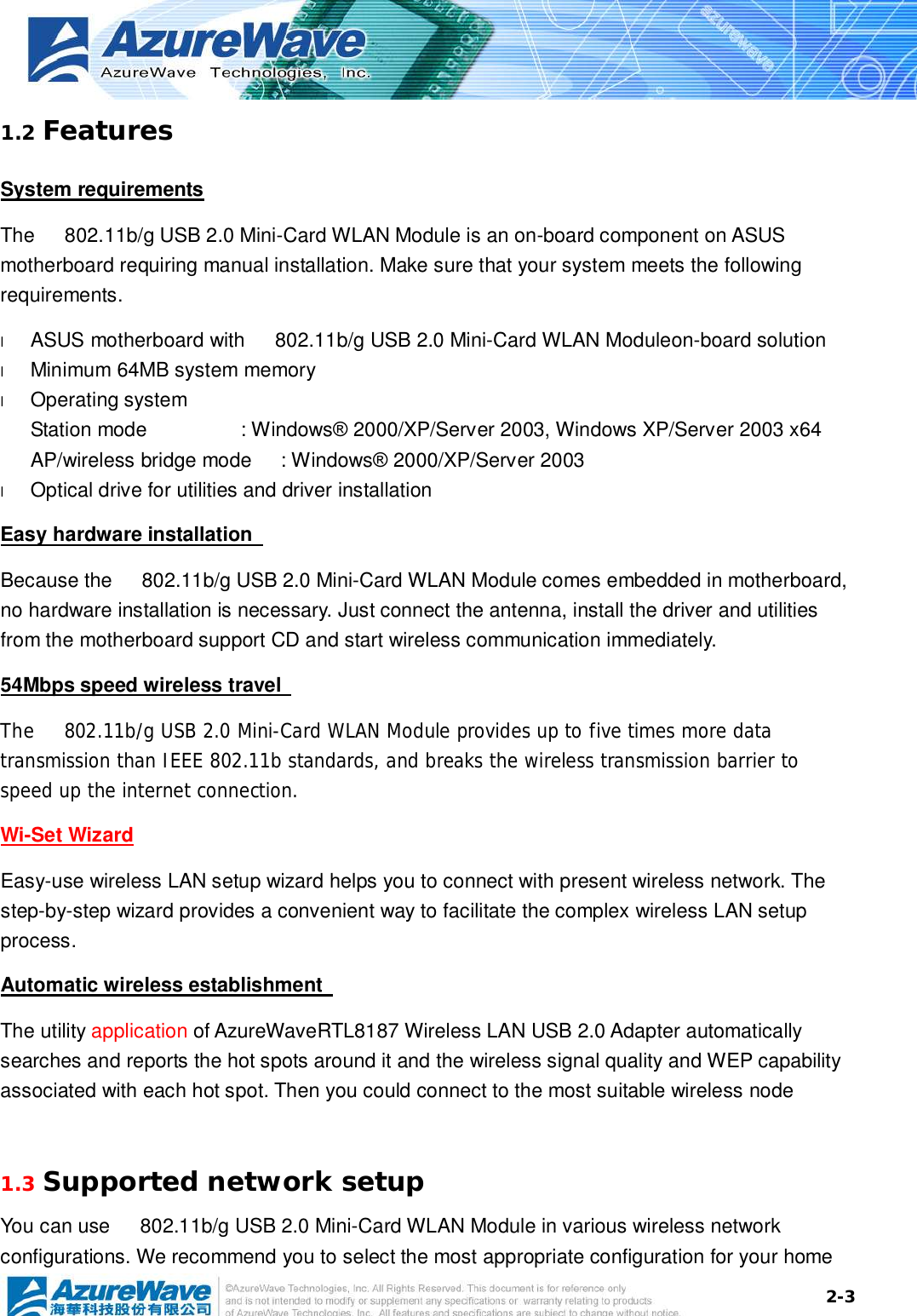  2-31.2 Features System requirements The   802.11b/g USB 2.0 Mini-Card WLAN Module is an on-board component on ASUS motherboard requiring manual installation. Make sure that your system meets the following requirements. l  ASUS motherboard with   802.11b/g USB 2.0 Mini-Card WLAN Moduleon-board solution  l  Minimum 64MB system memory l  Operating system Station mode   : Windows® 2000/XP/Server 2003, Windows XP/Server 2003 x64 AP/wireless bridge mode : Windows® 2000/XP/Server 2003 l  Optical drive for utilities and driver installation Easy hardware installation   Because the   802.11b/g USB 2.0 Mini-Card WLAN Module comes embedded in motherboard, no hardware installation is necessary. Just connect the antenna, install the driver and utilities from the motherboard support CD and start wireless communication immediately. 54Mbps speed wireless travel   The   802.11b/g USB 2.0 Mini-Card WLAN Module provides up to five times more data transmission than IEEE 802.11b standards, and breaks the wireless transmission barrier to speed up the internet connection. Wi-Set Wizard Easy-use wireless LAN setup wizard helps you to connect with present wireless network. The step-by-step wizard provides a convenient way to facilitate the complex wireless LAN setup process. Automatic wireless establishment   The utility application of AzureWaveRTL8187 Wireless LAN USB 2.0 Adapter automatically searches and reports the hot spots around it and the wireless signal quality and WEP capability associated with each hot spot. Then you could connect to the most suitable wireless node   1.3 Supported network setup You can use   802.11b/g USB 2.0 Mini-Card WLAN Module in various wireless network configurations. We recommend you to select the most appropriate configuration for your home 