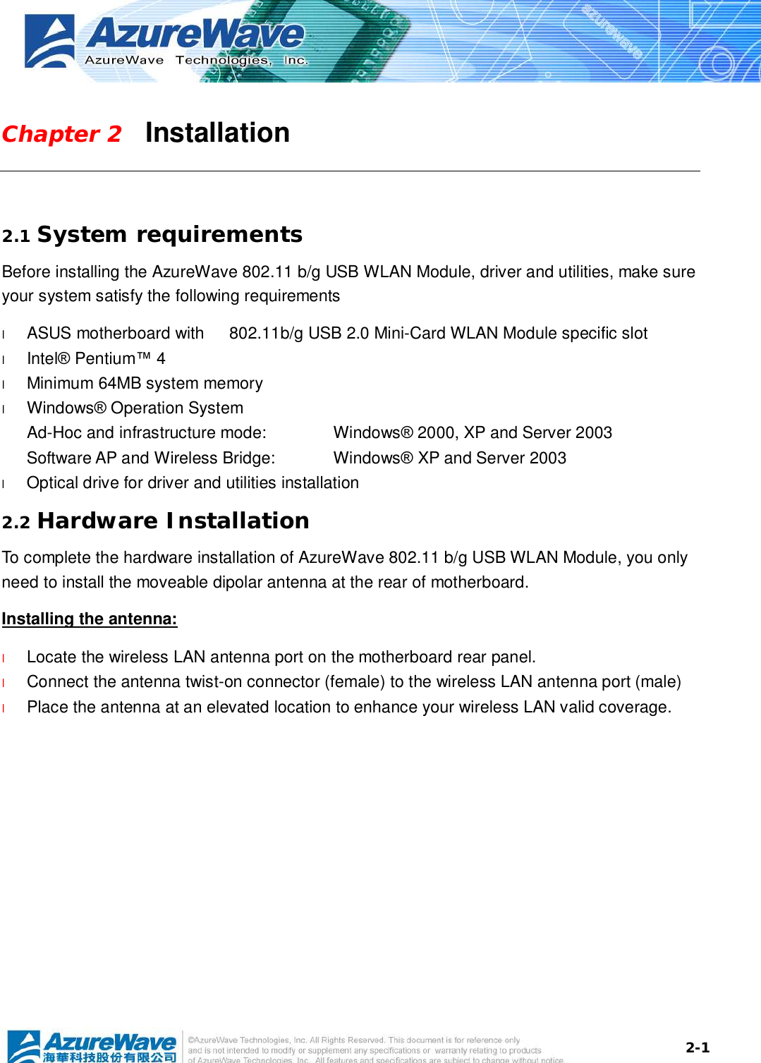  2-1Chapter 2   Installation  2.1 System requirements Before installing the AzureWave 802.11 b/g USB WLAN Module, driver and utilities, make sure your system satisfy the following requirements l  ASUS motherboard with   802.11b/g USB 2.0 Mini-Card WLAN Module specific slot l  Intel® Pentium™ 4 l  Minimum 64MB system memory l  Windows® Operation System Ad-Hoc and infrastructure mode:   Windows® 2000, XP and Server 2003 Software AP and Wireless Bridge:  Windows® XP and Server 2003 l  Optical drive for driver and utilities installation 2.2 Hardware Installation To complete the hardware installation of AzureWave 802.11 b/g USB WLAN Module, you only need to install the moveable dipolar antenna at the rear of motherboard. Installing the antenna: l  Locate the wireless LAN antenna port on the motherboard rear panel.  l  Connect the antenna twist-on connector (female) to the wireless LAN antenna port (male) l  Place the antenna at an elevated location to enhance your wireless LAN valid coverage.    
