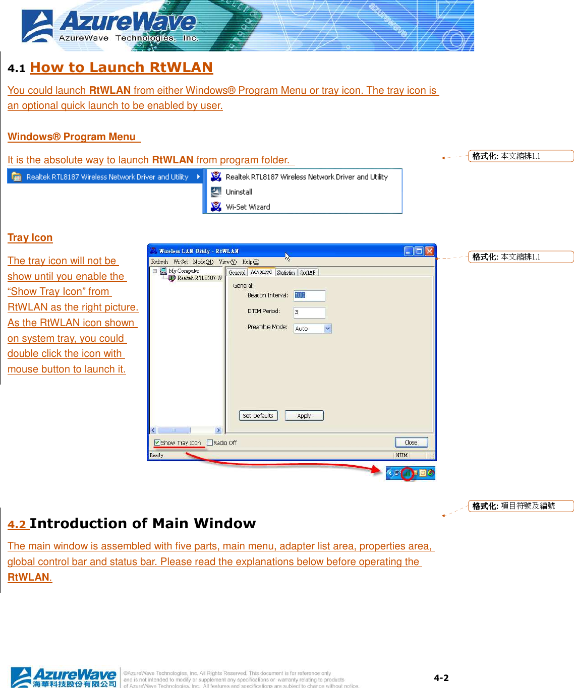  4-2 4.1 How to Launch RtWLAN You could launch RtWLAN from either Windows® Program Menu or tray icon. The tray icon is an optional quick launch to be enabled by user. Windows® Program Menu   It is the absolute way to launch RtWLAN from program folder.  Tray Icon The tray icon will not be show until you enable the “Show Tray Icon” from RtWLAN as the right picture. As the RtWLAN icon shown on system tray, you could double click the icon with mouse button to launch it.  4.2 Introduction of Main Window The main window is assembled with five parts, main menu, adapter list area, properties area, global control bar and status bar. Please read the explanations below before operating the RtWLAN. 格格格格式化式化式化式化:::: 本文縮排1.1格格格格式化式化式化式化:::: 本文縮排1.1格格格格式化式化式化式化:::: 項目符號及編號