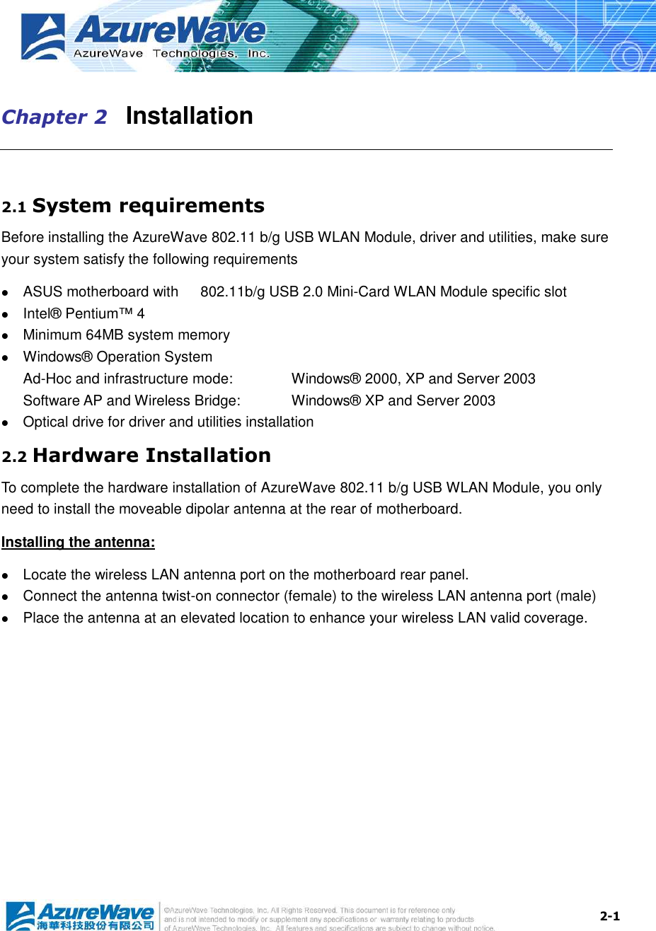  2-1 Chapter 2   Installation  2.1 System requirements Before installing the AzureWave 802.11 b/g USB WLAN Module, driver and utilities, make sure your system satisfy the following requirements  ASUS motherboard with      802.11b/g USB 2.0 Mini-Card WLAN Module specific slot  Intel® Pentium™ 4  Minimum 64MB system memory  Windows® Operation System Ad-Hoc and infrastructure mode:      Windows® 2000, XP and Server 2003 Software AP and Wireless Bridge:    Windows® XP and Server 2003  Optical drive for driver and utilities installation 2.2 Hardware Installation To complete the hardware installation of AzureWave 802.11 b/g USB WLAN Module, you only need to install the moveable dipolar antenna at the rear of motherboard. Installing the antenna:  Locate the wireless LAN antenna port on the motherboard rear panel.    Connect the antenna twist-on connector (female) to the wireless LAN antenna port (male)  Place the antenna at an elevated location to enhance your wireless LAN valid coverage.    
