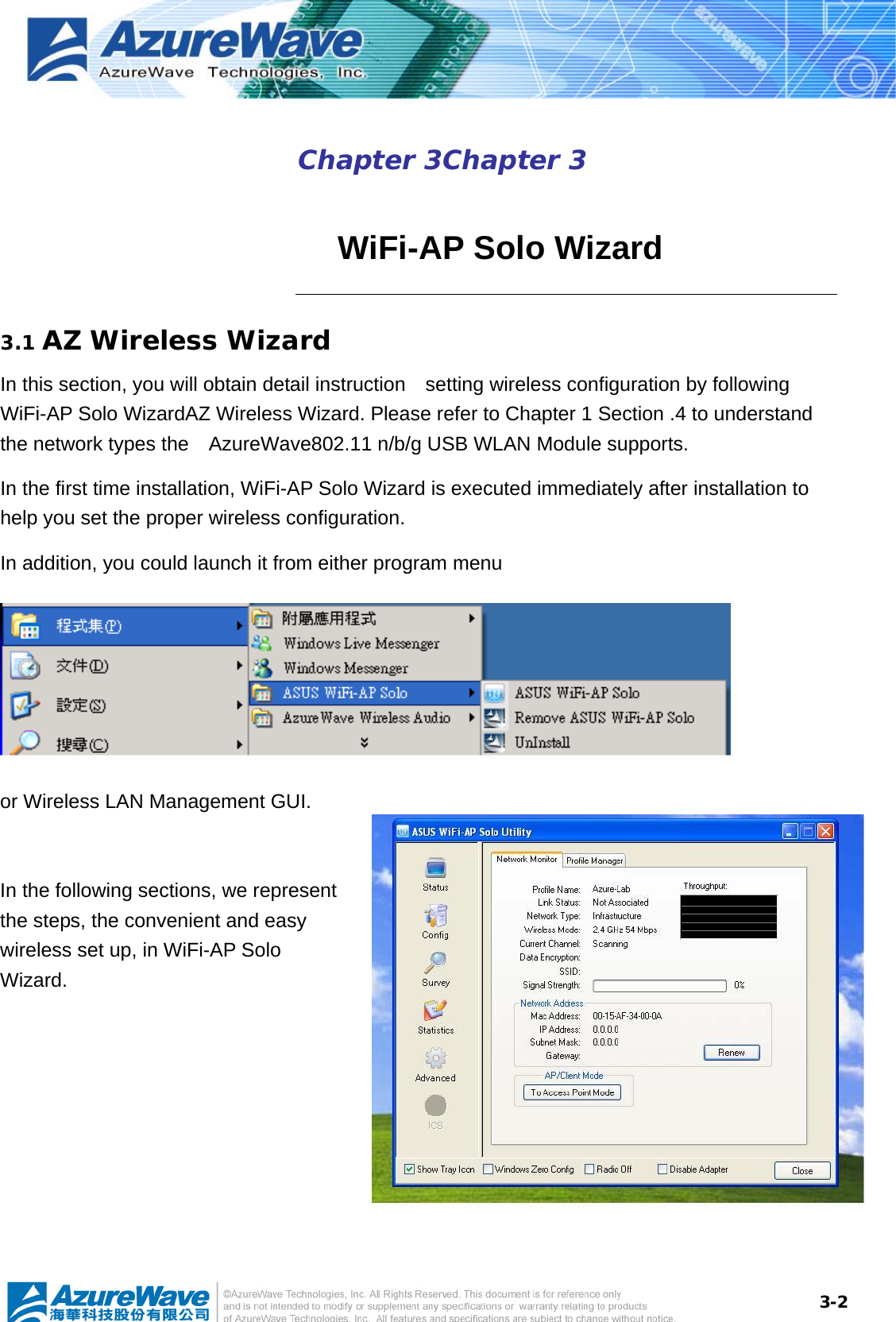  3-2Chapter 3Chapter 3    WiFi-AP Solo Wizard 3.1 AZ Wireless Wizard In this section, you will obtain detail instruction    setting wireless configuration by following WiFi-AP Solo WizardAZ Wireless Wizard. Please refer to Chapter 1 Section .4 to understand the network types the    AzureWave802.11 n/b/g USB WLAN Module supports. In the first time installation, WiFi-AP Solo Wizard is executed immediately after installation to help you set the proper wireless configuration.   In addition, you could launch it from either program menu    or Wireless LAN Management GUI.  In the following sections, we represent the steps, the convenient and easy wireless set up, in WiFi-AP Solo Wizard. 