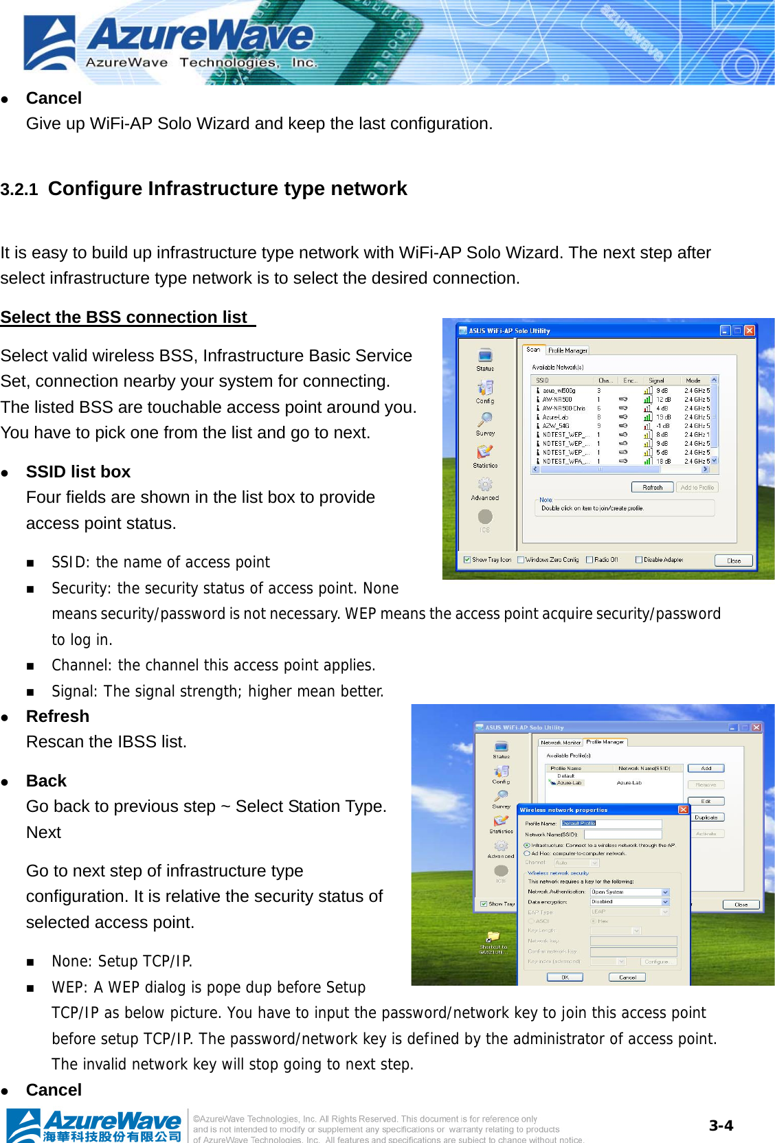  3-4z Cancel Give up WiFi-AP Solo Wizard and keep the last configuration. 3.2.1  Configure Infrastructure type network It is easy to build up infrastructure type network with WiFi-AP Solo Wizard. The next step after select infrastructure type network is to select the desired connection. Select the BSS connection list   Select valid wireless BSS, Infrastructure Basic Service Set, connection nearby your system for connecting. The listed BSS are touchable access point around you. You have to pick one from the list and go to next.   z SSID list box Four fields are shown in the list box to provide access point status.  SSID: the name of access point  Security: the security status of access point. None means security/password is not necessary. WEP means the access point acquire security/password to log in.  Channel: the channel this access point applies.   Signal: The signal strength; higher mean better. z Refresh Rescan the IBSS list. z Back Go back to previous step ~ Select Station Type. Next Go to next step of infrastructure type configuration. It is relative the security status of selected access point.  None: Setup TCP/IP.  WEP: A WEP dialog is pope dup before Setup TCP/IP as below picture. You have to input the password/network key to join this access point before setup TCP/IP. The password/network key is defined by the administrator of access point. The invalid network key will stop going to next step. z Cancel 