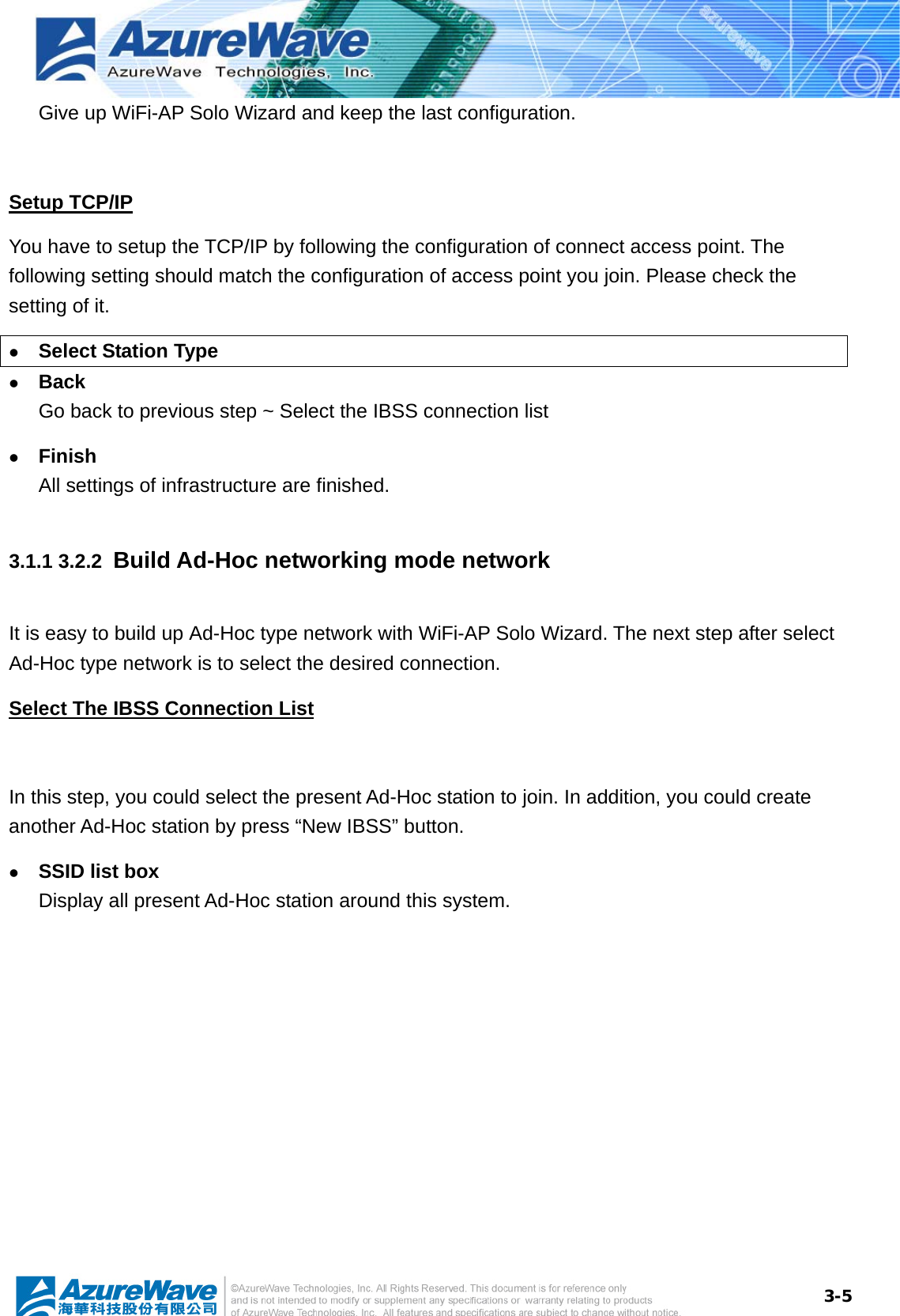  3-5Give up WiFi-AP Solo Wizard and keep the last configuration.  Setup TCP/IP You have to setup the TCP/IP by following the configuration of connect access point. The following setting should match the configuration of access point you join. Please check the setting of it. z Select Station Type z Back Go back to previous step ~ Select the IBSS connection list z Finish All settings of infrastructure are finished. 3.1.1 3.2.2  Build Ad-Hoc networking mode network It is easy to build up Ad-Hoc type network with WiFi-AP Solo Wizard. The next step after select Ad-Hoc type network is to select the desired connection. Select The IBSS Connection List  In this step, you could select the present Ad-Hoc station to join. In addition, you could create another Ad-Hoc station by press “New IBSS” button. z SSID list box Display all present Ad-Hoc station around this system. 