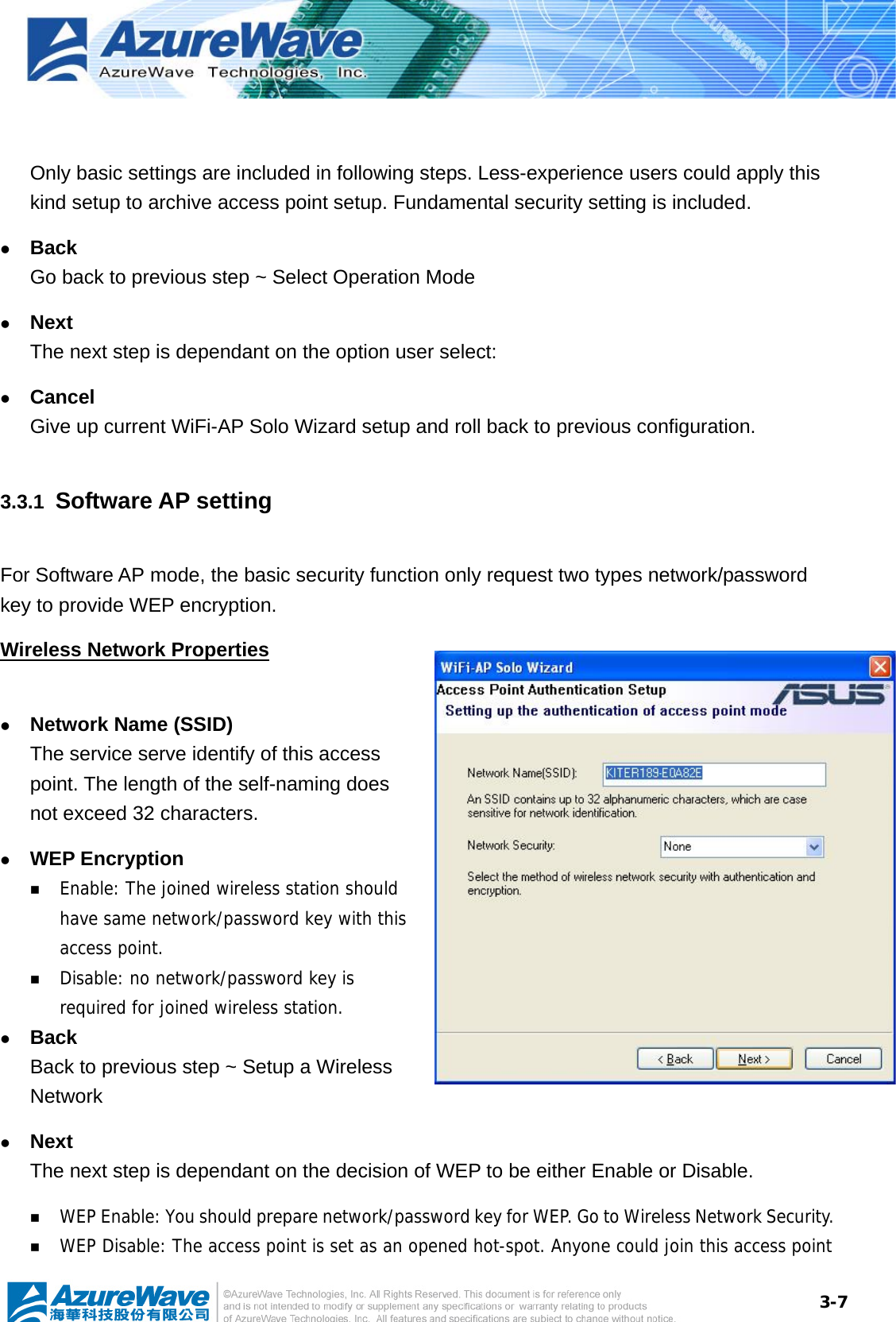  3-7  Only basic settings are included in following steps. Less-experience users could apply this kind setup to archive access point setup. Fundamental security setting is included. z Back Go back to previous step ~ Select Operation Mode z Next  The next step is dependant on the option user select: z Cancel Give up current WiFi-AP Solo Wizard setup and roll back to previous configuration. 3.3.1  Software AP setting For Software AP mode, the basic security function only request two types network/password key to provide WEP encryption. Wireless Network Properties  z Network Name (SSID) The service serve identify of this access point. The length of the self-naming does not exceed 32 characters. z WEP Encryption  Enable: The joined wireless station should have same network/password key with this access point.  Disable: no network/password key is required for joined wireless station. z Back Back to previous step ~ Setup a Wireless Network z Next The next step is dependant on the decision of WEP to be either Enable or Disable.  WEP Enable: You should prepare network/password key for WEP. Go to Wireless Network Security.  WEP Disable: The access point is set as an opened hot-spot. Anyone could join this access point 