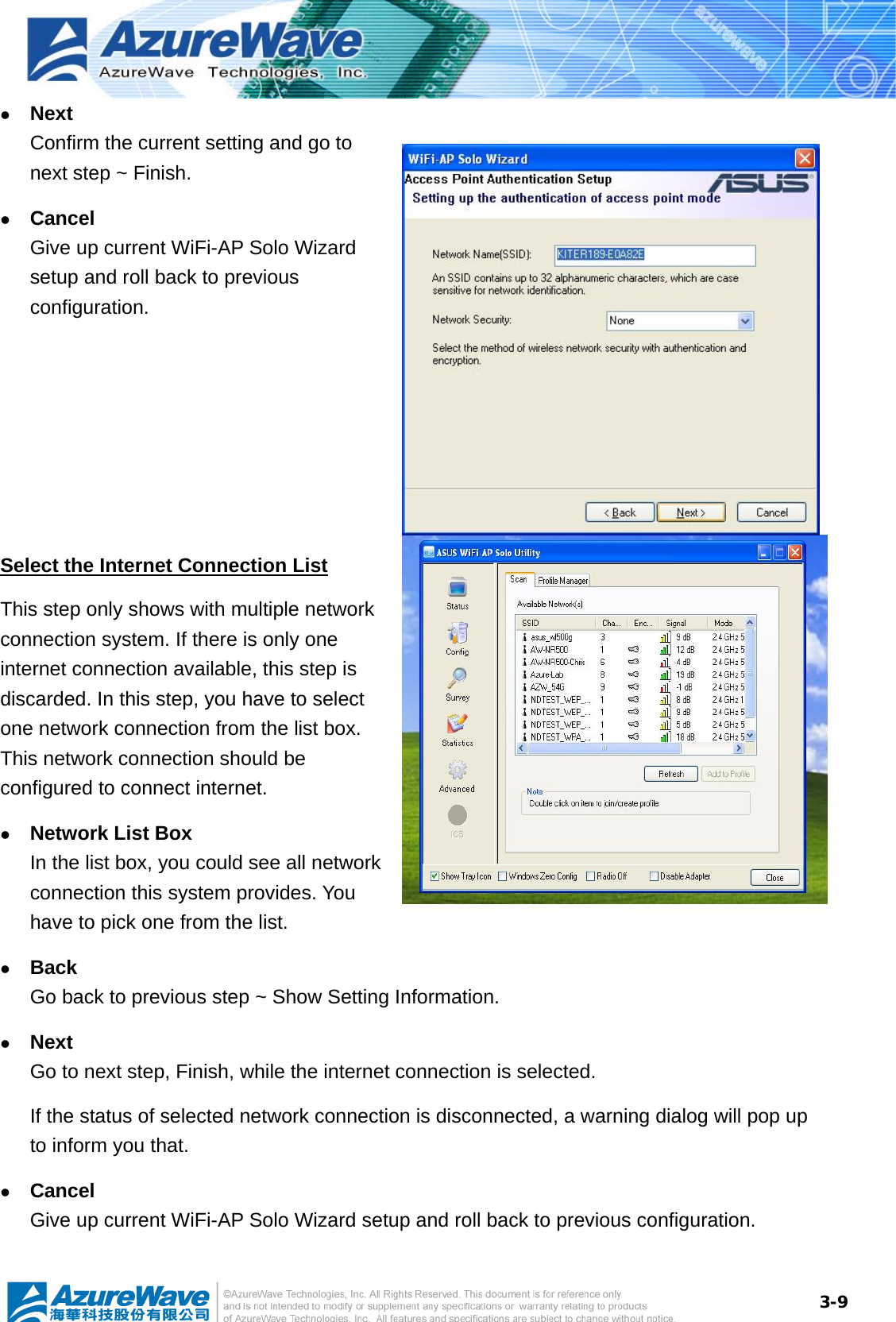  3-9z Next Confirm the current setting and go to next step ~ Finish. z Cancel Give up current WiFi-AP Solo Wizard setup and roll back to previous configuration.  Select the Internet Connection List This step only shows with multiple network connection system. If there is only one internet connection available, this step is discarded. In this step, you have to select one network connection from the list box. This network connection should be configured to connect internet. z Network List Box In the list box, you could see all network connection this system provides. You have to pick one from the list. z Back Go back to previous step ~ Show Setting Information. z Next Go to next step, Finish, while the internet connection is selected. If the status of selected network connection is disconnected, a warning dialog will pop up to inform you that. z Cancel Give up current WiFi-AP Solo Wizard setup and roll back to previous configuration.    