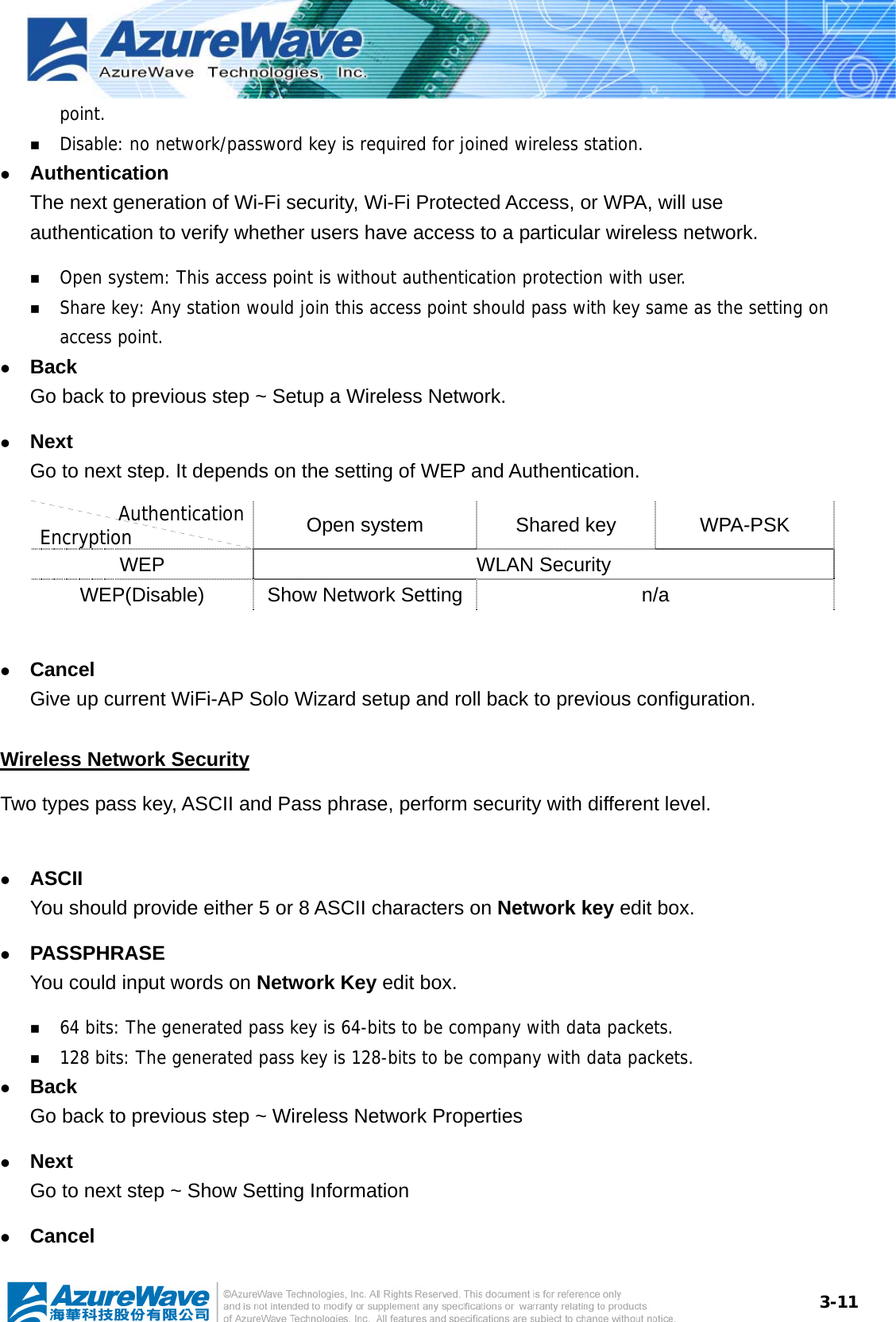  3-11point.  Disable: no network/password key is required for joined wireless station. z Authentication The next generation of Wi-Fi security, Wi-Fi Protected Access, or WPA, will use authentication to verify whether users have access to a particular wireless network.  Open system: This access point is without authentication protection with user.  Share key: Any station would join this access point should pass with key same as the setting on access point. z Back Go back to previous step ~ Setup a Wireless Network. z Next Go to next step. It depends on the setting of WEP and Authentication. Authentication Encryption  Open system  Shared key  WPA-PSK WEP WLAN Security WEP(Disable)  Show Network Setting n/a  z Cancel Give up current WiFi-AP Solo Wizard setup and roll back to previous configuration.   Wireless Network Security Two types pass key, ASCII and Pass phrase, perform security with different level.  z ASCII You should provide either 5 or 8 ASCII characters on Network key edit box. z PASSPHRASE You could input words on Network Key edit box.  64 bits: The generated pass key is 64-bits to be company with data packets.  128 bits: The generated pass key is 128-bits to be company with data packets. z Back Go back to previous step ~ Wireless Network Properties z Next Go to next step ~ Show Setting Information z Cancel 