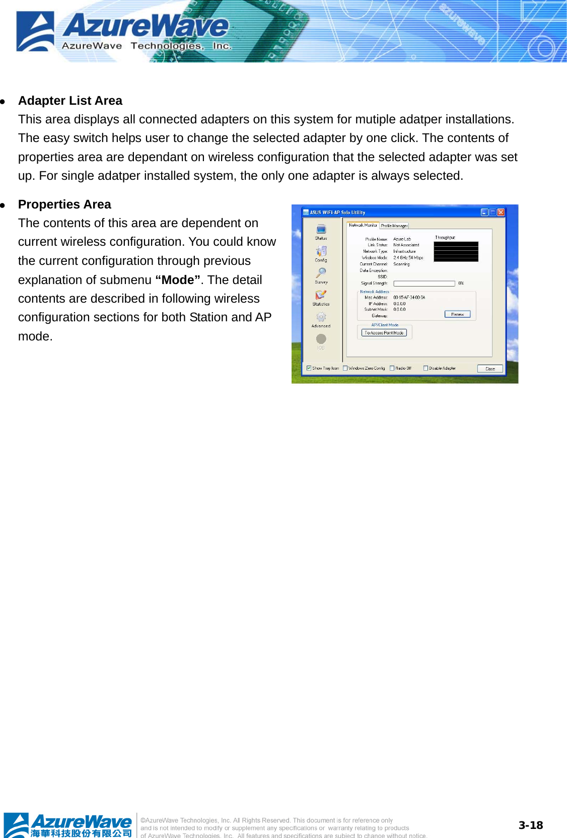  3-18 z Adapter List Area This area displays all connected adapters on this system for mutiple adatper installations. The easy switch helps user to change the selected adapter by one click. The contents of properties area are dependant on wireless configuration that the selected adapter was set up. For single adatper installed system, the only one adapter is always selected. z Properties Area The contents of this area are dependent on current wireless configuration. You could know the current configuration through previous explanation of submenu “Mode”. The detail contents are described in following wireless configuration sections for both Station and AP mode.  
