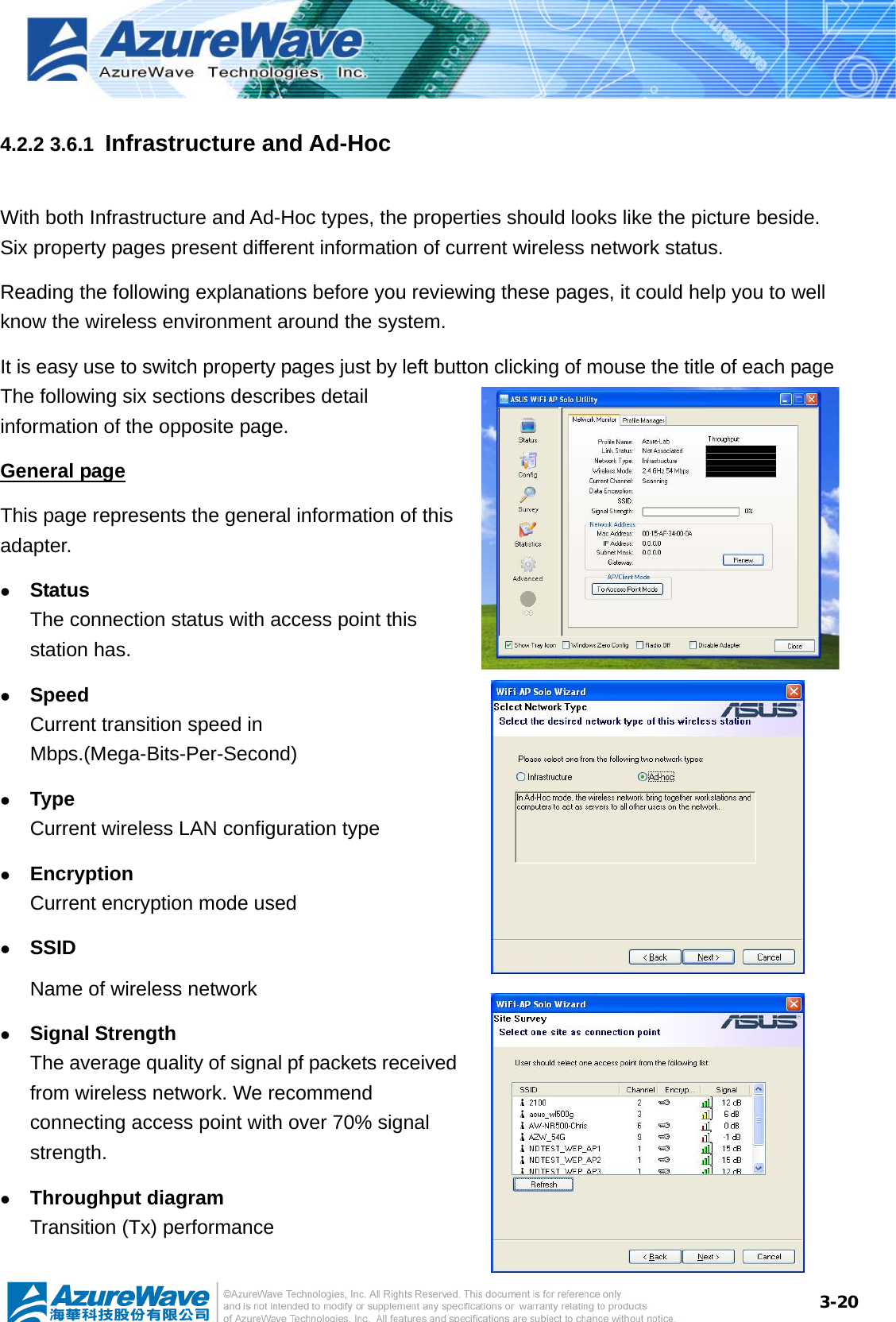  3-204.2.2 3.6.1  Infrastructure and Ad-Hoc With both Infrastructure and Ad-Hoc types, the properties should looks like the picture beside. Six property pages present different information of current wireless network status. Reading the following explanations before you reviewing these pages, it could help you to well know the wireless environment around the system. It is easy use to switch property pages just by left button clicking of mouse the title of each page The following six sections describes detail information of the opposite page. General page This page represents the general information of this adapter.   z Status The connection status with access point this station has. z Speed Current transition speed in Mbps.(Mega-Bits-Per-Second) z Type Current wireless LAN configuration type z Encryption Current encryption mode used z SSID Name of wireless network z Signal Strength The average quality of signal pf packets received from wireless network. We recommend connecting access point with over 70% signal strength. z Throughput diagram Transition (Tx) performance 