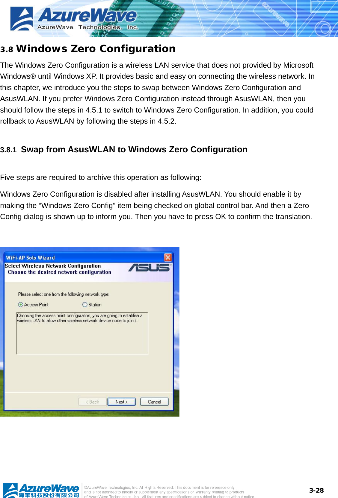  3-283.8 Windows Zero Configuration The Windows Zero Configuration is a wireless LAN service that does not provided by Microsoft Windows® until Windows XP. It provides basic and easy on connecting the wireless network. In this chapter, we introduce you the steps to swap between Windows Zero Configuration and AsusWLAN. If you prefer Windows Zero Configuration instead through AsusWLAN, then you should follow the steps in 4.5.1 to switch to Windows Zero Configuration. In addition, you could rollback to AsusWLAN by following the steps in 4.5.2. 3.8.1  Swap from AsusWLAN to Windows Zero Configuration Five steps are required to archive this operation as following: Windows Zero Configuration is disabled after installing AsusWLAN. You should enable it by making the “Windows Zero Config” item being checked on global control bar. And then a Zero Config dialog is shown up to inform you. Then you have to press OK to confirm the translation.     