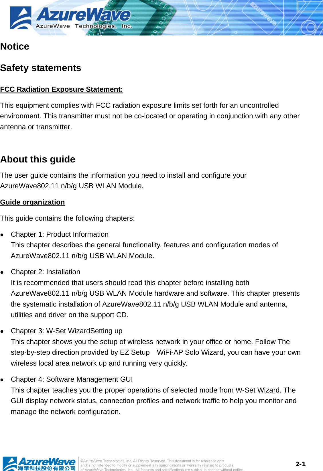  2-1Notice Safety statements FCC Radiation Exposure Statement: This equipment complies with FCC radiation exposure limits set forth for an uncontrolled environment. This transmitter must not be co-located or operating in conjunction with any other antenna or transmitter.  About this guide The user guide contains the information you need to install and configure your AzureWave802.11 n/b/g USB WLAN Module. Guide organization This guide contains the following chapters: z Chapter 1: Product Information This chapter describes the general functionality, features and configuration modes of AzureWave802.11 n/b/g USB WLAN Module.   z Chapter 2: Installation It is recommended that users should read this chapter before installing both AzureWave802.11 n/b/g USB WLAN Module hardware and software. This chapter presents the systematic installation of AzureWave802.11 n/b/g USB WLAN Module and antenna, utilities and driver on the support CD. z Chapter 3: W-Set WizardSetting up This chapter shows you the setup of wireless network in your office or home. Follow The step-by-step direction provided by EZ Setup    WiFi-AP Solo Wizard, you can have your own wireless local area network up and running very quickly. z Chapter 4: Software Management GUI This chapter teaches you the proper operations of selected mode from W-Set Wizard. The GUI display network status, connection profiles and network traffic to help you monitor and manage the network configuration.     