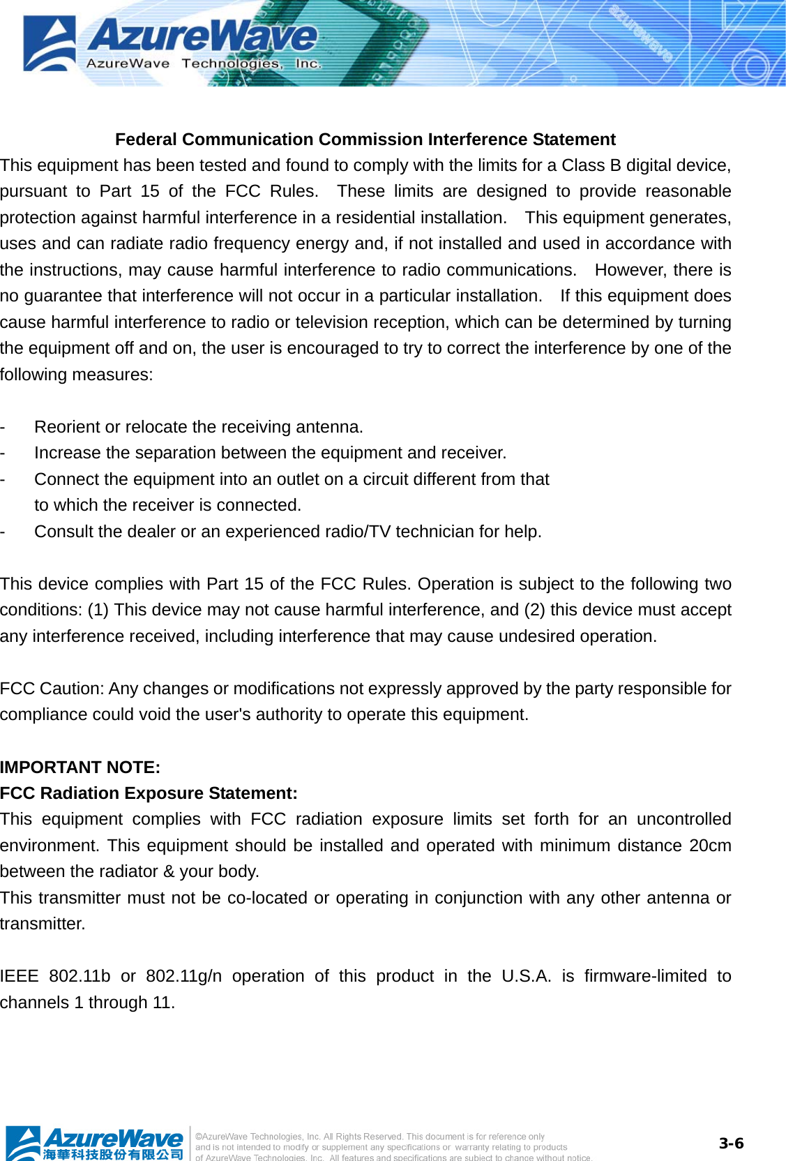  3-6 Federal Communication Commission Interference Statement This equipment has been tested and found to comply with the limits for a Class B digital device, pursuant to Part 15 of the FCC Rules.  These limits are designed to provide reasonable protection against harmful interference in a residential installation.    This equipment generates, uses and can radiate radio frequency energy and, if not installed and used in accordance with the instructions, may cause harmful interference to radio communications.    However, there is no guarantee that interference will not occur in a particular installation.    If this equipment does cause harmful interference to radio or television reception, which can be determined by turning the equipment off and on, the user is encouraged to try to correct the interference by one of the following measures:  -  Reorient or relocate the receiving antenna. -  Increase the separation between the equipment and receiver. -  Connect the equipment into an outlet on a circuit different from that to which the receiver is connected. -  Consult the dealer or an experienced radio/TV technician for help.  This device complies with Part 15 of the FCC Rules. Operation is subject to the following two conditions: (1) This device may not cause harmful interference, and (2) this device must accept any interference received, including interference that may cause undesired operation.  FCC Caution: Any changes or modifications not expressly approved by the party responsible for compliance could void the user&apos;s authority to operate this equipment.  IMPORTANT NOTE: FCC Radiation Exposure Statement: This equipment complies with FCC radiation exposure limits set forth for an uncontrolled environment. This equipment should be installed and operated with minimum distance 20cm between the radiator &amp; your body. This transmitter must not be co-located or operating in conjunction with any other antenna or transmitter.  IEEE 802.11b or 802.11g/n operation of this product in the U.S.A. is firmware-limited to channels 1 through 11. 